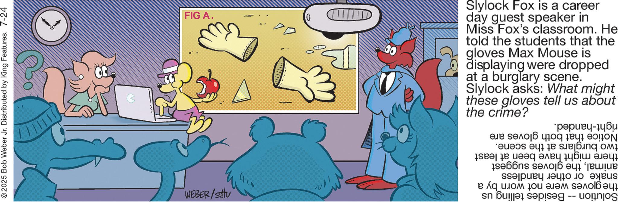 Fiction OCR: 2025 Bob Weber Jr. Distributed by King Features. 7-24 WEBER/SOU FIG A. 0 Slylock Fox is a career day guest speaker in Miss Fox's classroom. He told the students that the gloves Max Mouse is displaying were dropped at a burglary scene. Slylock asks: What might these gloves tell us the crime? about right-handed. Notice that both gloves are two burglars at the scene. there might have been at least animalthe gloves suggest snake or other handless the gloves were not worn by a Solution -- Besides telling us 2025 Bob Weber Jr. Distributed by King Features . 7-24 WEBER / SOU FIG A. 0 Slylock Fox is a career day guest speaker in Miss Fox's classroom . He told the students that the gloves Max Mouse is displaying were dropped at a burglary scene . Slylock asks : What might these gloves tell us the crime ? about right - handed . Notice that both gloves are two burglars at the scene . there might have been at least animalthe gloves suggest snake or other handless the gloves were not worn by a Solution -- Besides telling us