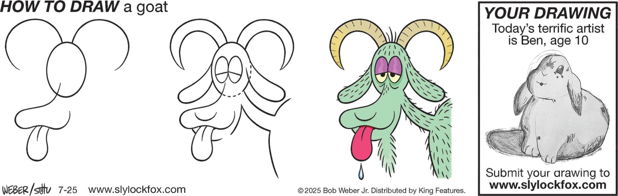 Graphics OCR: HOW TO DRAW a goat YOUR DRAWING Today's terrific artist is Benage 10 WEBER/sottu 7-25 www.slylockfox.com ©2025 Bob Weber Jr. Distributed by King Features. Submit your arawing to www.slylockfox.com HOW TO DRAW a goat YOUR DRAWING Today's terrific artist is Benage 10 WEBER / sottu 7-25 www.slylockfox.com © 2025 Bob Weber Jr. Distributed by King Features . Submit your arawing to www.slylockfox.com