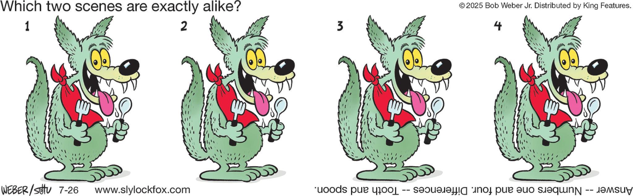 Graphics OCR: Which two scenes are exactly alike? 1 2 WEBER/Set 7-26 www.slylockfox.com 3 Tooth and spoon. -- © 2025 Bob Weber Jr. Distributed by King Features. 4 Answer -- Numbers one and four. Differences Which two scenes are exactly alike ? 1 2 WEBER / Set 7-26 www.slylockfox.com 3 Tooth and spoon . -- © 2025 Bob Weber Jr. Distributed by King Features . 4 Answer -- Numbers one and four . Differences