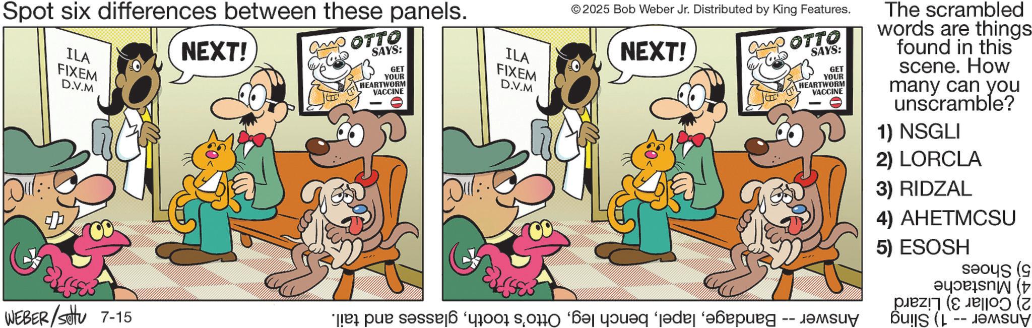 Gesture OCR: Spot six differences between these panels. ILA NEXT! OTTO SAYS: Dull FIXEM D.V.M GET YOUR HEARTWORM VACCINE ILA FIXEM D.V.M © 2025 Bob Weber Jr. Distributed by King Features. NEXT! WEBER/Settu 7-15 * par 6 400 000 ‘?? yön?q ‘jade ‘bung OTTO SAYS: GET -- YOUR HEARTWORM VACCINE ????? The scrambled words are things found in this scene. How many can you unscramble? 1) NSGLI 2) LORCLA 3) RIDZAL 4) AHETMCSU 5) ESOSH ( ????e???N (p PO) (7 -- Spot six differences between these panels . ILA NEXT ! OTTO SAYS : Dull FIXEM D.V.M GET YOUR HEARTWORM VACCINE ILA FIXEM D.V.M © 2025 Bob Weber Jr. Distributed by King Features . NEXT ! WEBER / Settu 7-15 * par 6 400 000 ‘ ?? yön?q ‘ jade ‘ bung OTTO SAYS : GET -- YOUR HEARTWORM VACCINE ????? The scrambled words are things found in this scene . How many can you unscramble ? 1 ) NSGLI 2 ) LORCLA 3 ) RIDZAL 4 ) AHETMCSU 5 ) ESOSH ( ??? ? e ? ?? N ( p PO ) ( 7 --