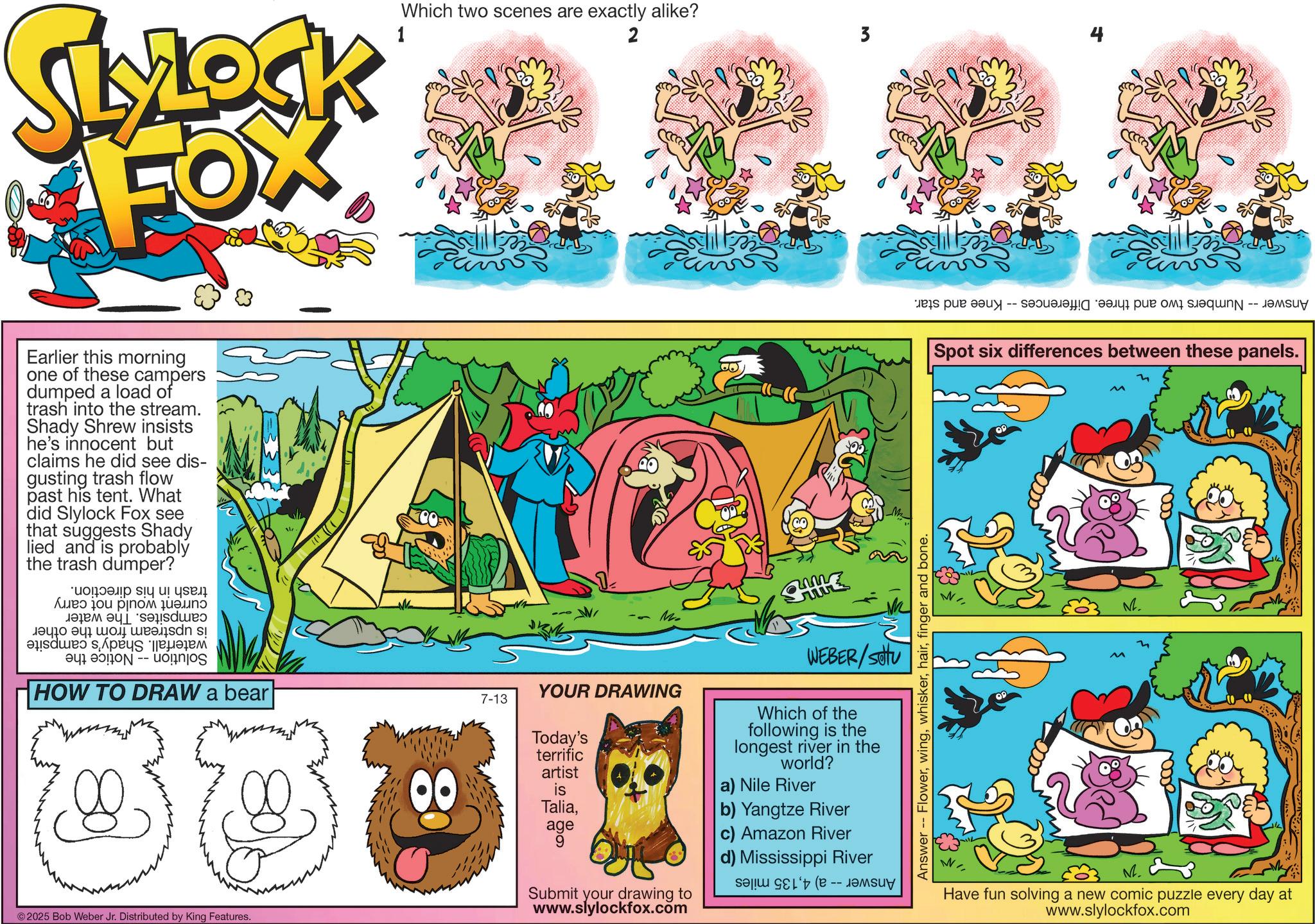 Fictional character OCR: Which two scenes are exactly alike? 2 3 SLYLOCK FOX 1 Earlier this morning one of these campers dumped a load of trash into the stream. Shady Shrew insists he's innocent but claims he did see dis- gusting trash flow past his tent. What did Slylock Fox see that suggests Shady lied and is probably the trash dumper? ????? ?y u! Use ???? ?? ????? ???? ??? a b c ???? ??????? HOW TO DRAW a bear 2025 Bob Weber Jr. Distributed by King Features. 80 7-13 - Mi WEBER/Stu YOUR DRAWING Today's terrific artist is Taliaage 9 Submit your drawing to www.slylockfox.com Which of the following is the longest river in the world? a) Nile River b) Yangtze River c) Amazon River d) Mississippi River Se Answer -- Flowerfinger and bone. es pt -- ????? ?q -- ???? Spot six differences between these panels. M. Have fun solving a new comic puzzle every day at www.slylockfox.com Which two scenes are exactly alike ? 2 3 SLYLOCK FOX 1 Earlier this morning one of these campers dumped a load of trash into the stream . Shady Shrew insists he's innocent but claims he did see dis- gusting trash flow past his tent . What did Slylock Fox see that suggests Shady lied and is probably the trash dumper ? ????? ?y u ! Use ???? ?? ????? ???? ??? a b c ???? ??????? HOW TO DRAW a bear 2025 Bob Weber Jr. Distributed by King Features . 80 7-13 - Mi WEBER / Stu YOUR DRAWING Today's terrific artist is Taliaage 9 Submit your drawing to www.slylockfox.com Which of the following is the longest river in the world ? a ) Nile River b ) Yangtze River c ) Amazon River d ) Mississippi River Se Answer -- Flowerfinger and bone . es pt -- ????? ?q -- ???? Spot six differences between these panels . M. Have fun solving a new comic puzzle every day at www.slylockfox.com