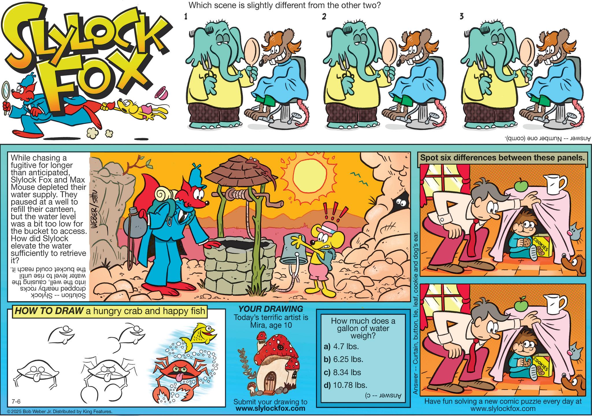 Graphics OCR: SLYLOCK FOX WEBER/Sotu While chasing a fugitive for longer than anticipatedSlylock Fox and Max Mouse depleted their water supply. They paused at a well to refill their canteenbut the water level I was a bit too low for the bucket to access. How did Slylock elevate the water sufficiently to retrieve it? *! ???? ?? [ a b 0 |????????? c -- 1 Which scene is slightly different from the other two? 2 3 " HOW TO DRAW a hungry crab and happy fish 7-6 ©2025 Bob Weber Jr. Distributed by King Features. YOUR DRAWING Today's terrific artist is Miraage 10 Submit your drawing to www.slylockfox.com How much does a gallon of water weigh? a) 4.7 lbs. b) 6.25 lbs. c) 8.34 lbs d) 10.78 lbs. (- -- ????? Answer -- Curtaincookie and dog's ear. (e) as Spot six differences between these panels. + COOKIES COOKIES Have fun solving a new comic puzzle every day at www.slylockfox.com SLYLOCK FOX WEBER / Sotu While chasing a fugitive for longer than anticipatedSlylock Fox and Max Mouse depleted their water supply . They paused at a well to refill their canteenbut the water level I was a bit too low for the bucket to access . How did Slylock elevate the water sufficiently to retrieve it ? * ! ???? ?? [ a b 0 | ????????? c -- 1 Which scene is slightly different from the other two ? 2 3 " HOW TO DRAW a hungry crab and happy fish 7-6 © 2025 Bob Weber Jr. Distributed by King Features . YOUR DRAWING Today's terrific artist is Miraage 10 Submit your drawing to www.slylockfox.com How much does a gallon of water weigh ? a ) 4.7 lbs . b ) 6.25 lbs . c ) 8.34 lbs d ) 10.78 lbs . ( - -- ????? Answer -- Curtaincookie and dog's ear . ( e ) as Spot six differences between these panels . + COOKIES COOKIES Have fun solving a new comic puzzle every day at www.slylockfox.com