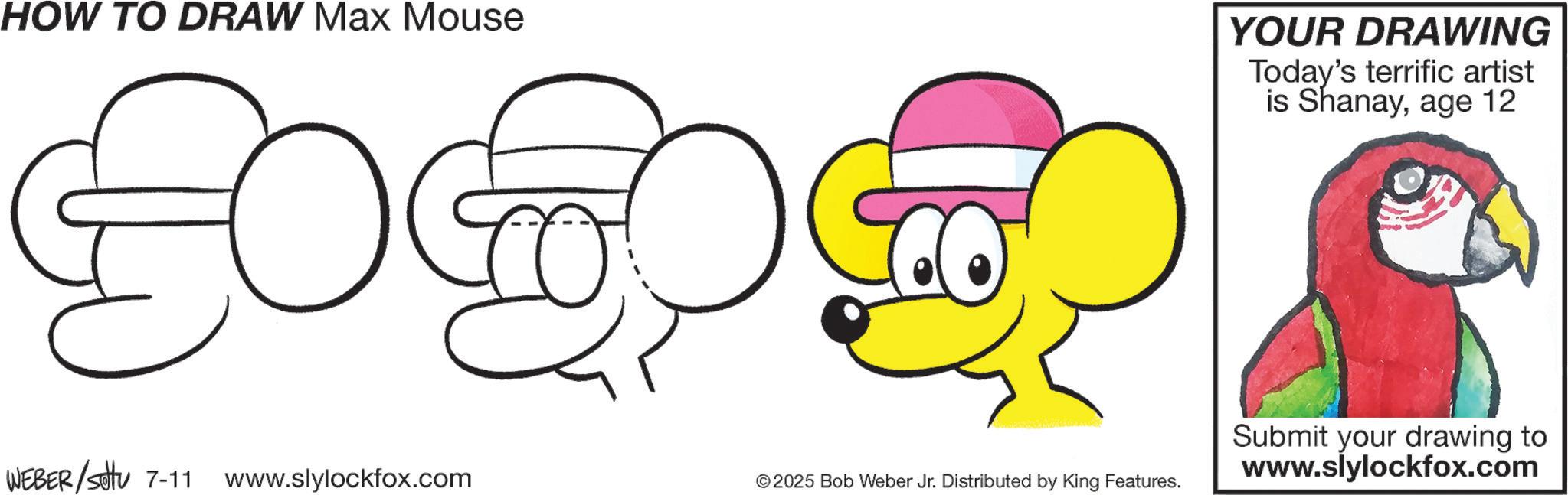 Animation OCR: HOW TO DRAW Max Mouse YOUR DRAWING Today's terrific artist is Shanayage 12 WEBER/Sotu 7-11 www.slylockfox.com © 2025 Bob Weber Jr. Distributed by King Features. Submit your drawing to www.slylockfox.com HOW TO DRAW Max Mouse YOUR DRAWING Today's terrific artist is Shanayage 12 WEBER / Sotu 7-11 www.slylockfox.com © 2025 Bob Weber Jr. Distributed by King Features . Submit your drawing to www.slylockfox.com