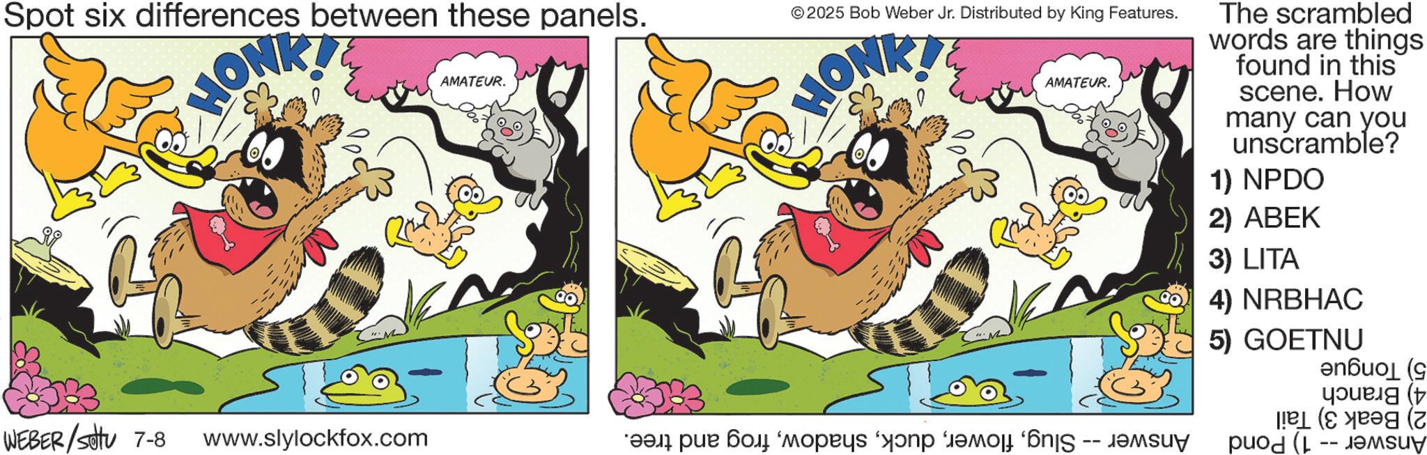 Paw OCR: Spot six differences between these panels. HONK!! AMATEUR. © 2025 Bob Weber Jr. Distributed by King Features. HONKT AMATEUR. The scrambled words are things found in this scene. How many can you unscramble? 1) NPDO 2) ABEK 3) LITA 4) NRBHAC 5) GOETNU ( ( WEBER/Set 7-8 www.slylockfox.com ???? ???? ‘?????? ‘???? ?????? ‘6njS -- ?????? -- SUN Spot six differences between these panels . HONK !! AMATEUR . © 2025 Bob Weber Jr. Distributed by King Features . HONKT AMATEUR . The scrambled words are things found in this scene . How many can you unscramble ? 1 ) NPDO 2 ) ABEK 3 ) LITA 4 ) NRBHAC 5 ) GOETNU ( ( WEBER / Set 7-8 www.slylockfox.com ???? ???? ‘ ?????? ‘ ???? ?????? ‘ 6njS -- ?????? -- SUN