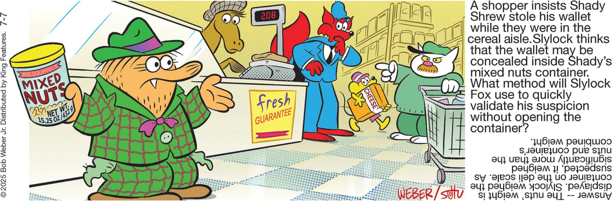 Clip art OCR: 2025 Bob Weber Jr. Distributed by King Features. 7-7 S SQUIRREL'S MIXED NUTS NET WT 15.25 OZ/4329 2.08 fresh GUARANTEE CHEESE A shopper insists Shady Shrew stole his wallet while they were in the cereal aisle.Slylock thinks that the wallet may be concealed inside Shady's mixed nuts container. What method will Slylock Fox use to quickly. validate his suspicion without opening the container? combined weight. nuts and container's significantly more than suspectedit weighed container on the deli scale. As displayed. Slylock weighed the Answer -- The nuts' weight is 205/8387 the 2025 Bob Weber Jr. Distributed by King Features . 7-7 S SQUIRREL'S MIXED NUTS NET WT 15.25 OZ / 4329 2.08 fresh GUARANTEE CHEESE A shopper insists Shady Shrew stole his wallet while they were in the cereal aisle.Slylock thinks that the wallet may be concealed inside Shady's mixed nuts container . What method will Slylock Fox use to quickly . validate his suspicion without opening the container ? combined weight . nuts and container's significantly more than suspectedit weighed container on the deli scale . As displayed . Slylock weighed the Answer -- The nuts ' weight is 205/8387 the
