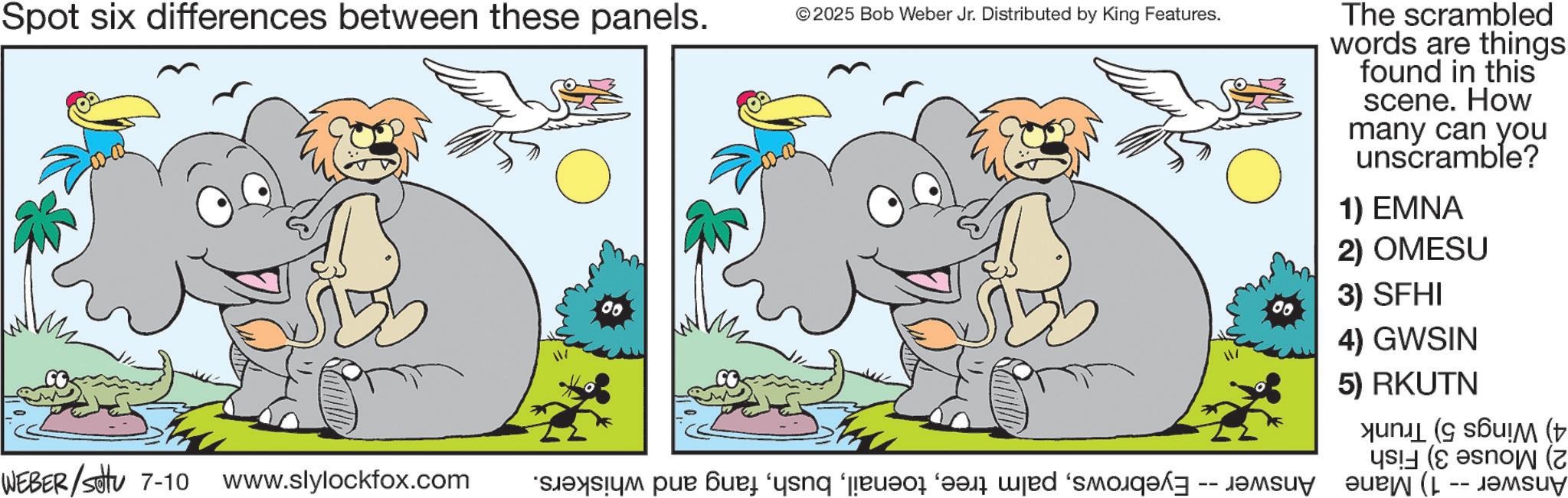 Line art OCR: Spot six differences between these panels. 00 ©2025 Bob Weber Jr. Distributed by King Features. WEBER/settu 7-10 www.slylockfox.com “s?ys?ym pur ?ue ‘yang ‘euvor ‘and wjed ‘smo The scrambled words are things found in this scene. How many can you unscramble? 1) EMNA 2) OMESU 3) SFHI 4) GWSIN 5) RKUTN ( ( ( ( -- Spot six differences between these panels . 00 © 2025 Bob Weber Jr. Distributed by King Features . WEBER / settu 7-10 www.slylockfox.com “ s?ys?ym pur ?ue ‘ yang ‘ euvor ‘ and wjed ‘ smo The scrambled words are things found in this scene . How many can you unscramble ? 1 ) EMNA 2 ) OMESU 3 ) SFHI 4 ) GWSIN 5 ) RKUTN ( ( ( ( --