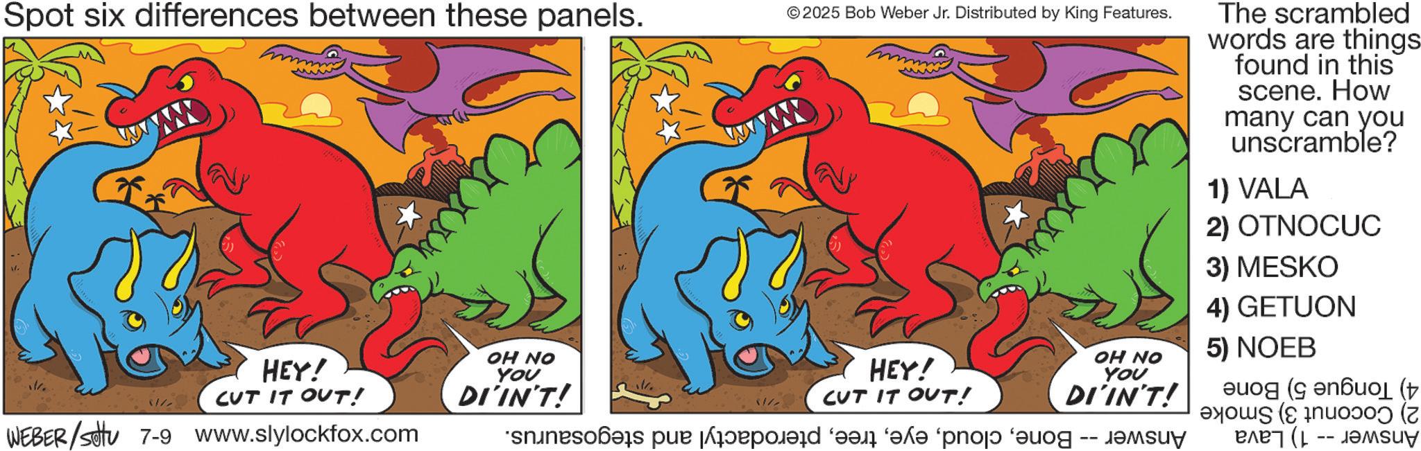 Clip art OCR: Spot six differences between these panels. HEY! CUT IT OUT! OH NO YOU k. WEBER/Settu 7-9 www.slylockfox.com © 2025 Bob Weber Jr. Distributed by King Features. DI'IN'T! // HEY! CUT IT OUT! siness per proposed for “?d? “pro ‘au The scrambled words are things found in this scene. How many can you unscramble? 1) VALA 2) OTNOCUC 3) MESKO 4) GETUON 5) NOEB OH NO You DI'IN'T! ( ( ???? ( Spot six differences between these panels . HEY ! CUT IT OUT ! OH NO YOU k . WEBER / Settu 7-9 www.slylockfox.com © 2025 Bob Weber Jr. Distributed by King Features . DI'IN'T ! // HEY ! CUT IT OUT ! siness per proposed for “ ?d? “ pro ‘ au The scrambled words are things found in this scene . How many can you unscramble ? 1 ) VALA 2 ) OTNOCUC 3 ) MESKO 4 ) GETUON 5 ) NOEB OH NO You DI'IN'T ! ( ( ???? (