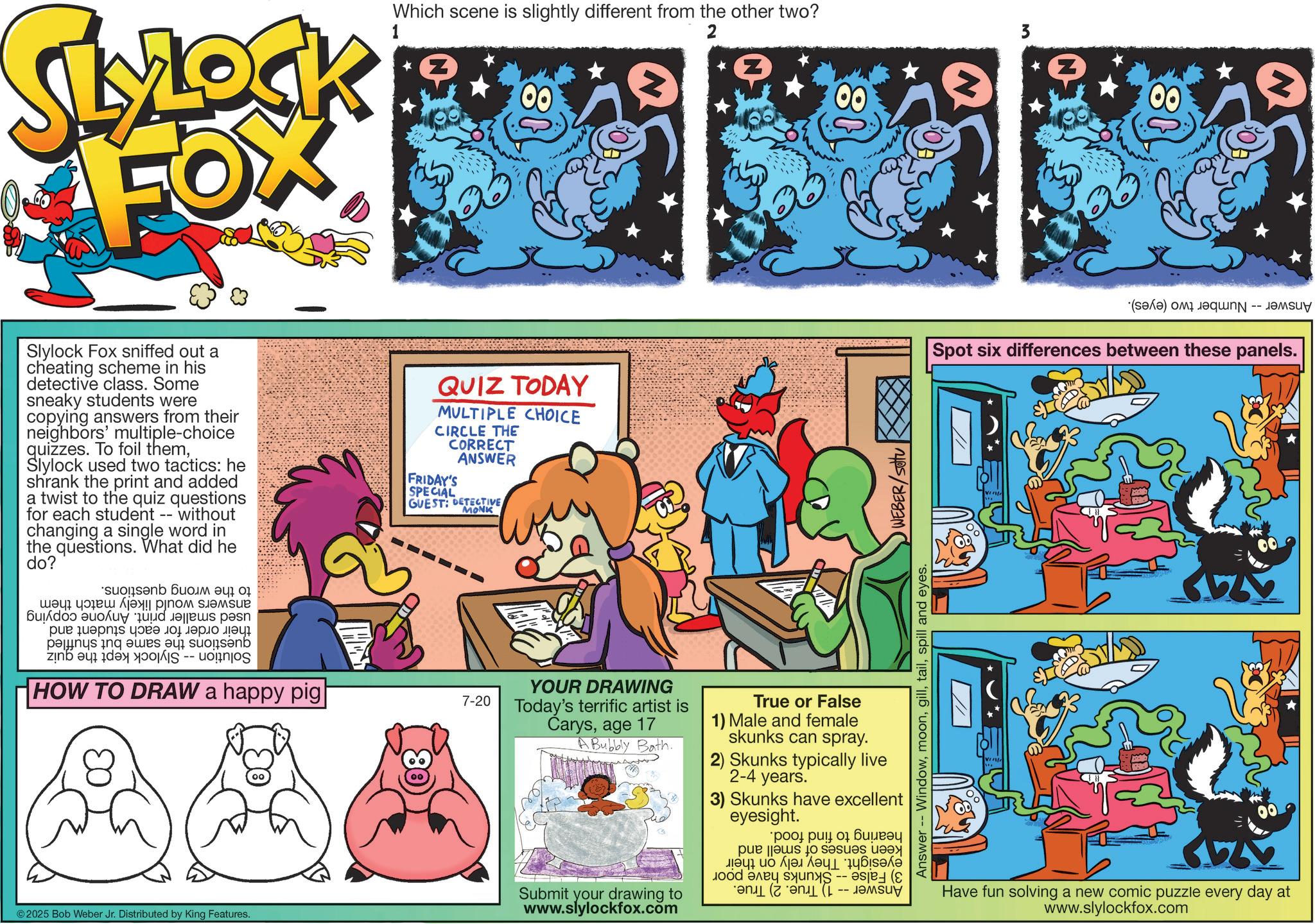 Comics OCR: SLYLOCK FOX Which scene is slightly different from the other two? Z 2 Z Slylock Fox sniffed out a cheating scheme in his detective class. Some sneaky students were copying answers from their neighbors' multiple-choice quizzes. To foil themSlylock used two tactics: he shrank the print and added a twist to the quiz questions for each student -- without changing a single word in the questions. What did he do? ??? ????? ?! ????? ?????e ?d a spe ????????? ??? ????? ??? pas des au in a HOW TO DRAW a happy pig QUIZ TODAY MULTIPLE CHOICE CIRCLE THE CORRECT FRIDAY'S SPECIAL ANSWER GUEST: DETECTIVE MONK 7-20 © 2025 Bob Weber Jr. Distributed by King Features. 08 Answer Windowspill and eyes. WEBER/SOU YOUR DRAWING Today's terrific artist is Carysage 17 A Bubbly Bath. Submit your drawing to www.slylockfox.com True or False 1) Male and female skunks can spray. 2) Skunks typically live 2-4 years. 3) Skunks have excellent eyesight. ???? ?????? pes to be 18 3 18 (a) is Spot six differences between these panels. Have fun solving a new comic puzzle every day at www.slylockfox.com SLYLOCK FOX Which scene is slightly different from the other two ? Z 2 Z Slylock Fox sniffed out a cheating scheme in his detective class . Some sneaky students were copying answers from their neighbors ' multiple - choice quizzes . To foil themSlylock used two tactics : he shrank the print and added a twist to the quiz questions for each student -- without changing a single word in the questions . What did he do ? ??? ????? ? ! ????? ?????e ?d a spe ????????? ??? ????? ??? pas des au in a HOW TO DRAW a happy pig QUIZ TODAY MULTIPLE CHOICE CIRCLE THE CORRECT FRIDAY'S SPECIAL ANSWER GUEST : DETECTIVE MONK 7-20 © 2025 Bob Weber Jr. Distributed by King Features . 08 Answer Windowspill and eyes . WEBER / SOU YOUR DRAWING Today's terrific artist is Carysage 17 A Bubbly Bath . Submit your drawing to www.slylockfox.com True or False 1 ) Male and female skunks can spray . 2 ) Skunks typically live 2-4 years . 3 ) Skunks have excellent eyesight . ???? ?????? pes to be 18 3 18 ( a ) is Spot six differences between these panels . Have fun solving a new comic puzzle every day at www.slylockfox.com