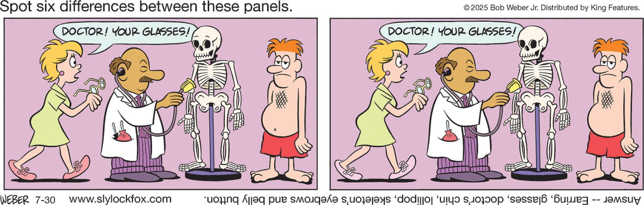 Gesture OCR: Spot six differences between these panels. DOCTOR! YOUR GLASSES! © 2025 Bob Weber Jr. Distributed by King Features. DOCTOR! YOUR GLASSES! WEBER 7-30 www.slylockfox.com buoäng Asseq per smo se dodijjoj ‘ujy? so?oð ‘s?ssæ á ‘?ay -- Spot six differences between these panels . DOCTOR ! YOUR GLASSES ! © 2025 Bob Weber Jr. Distributed by King Features . DOCTOR ! YOUR GLASSES ! WEBER 7-30 www.slylockfox.com buoäng Asseq per smo se dodijjoj ‘ ujy? so?oð ‘ s?ssæ á ‘ ?ay --