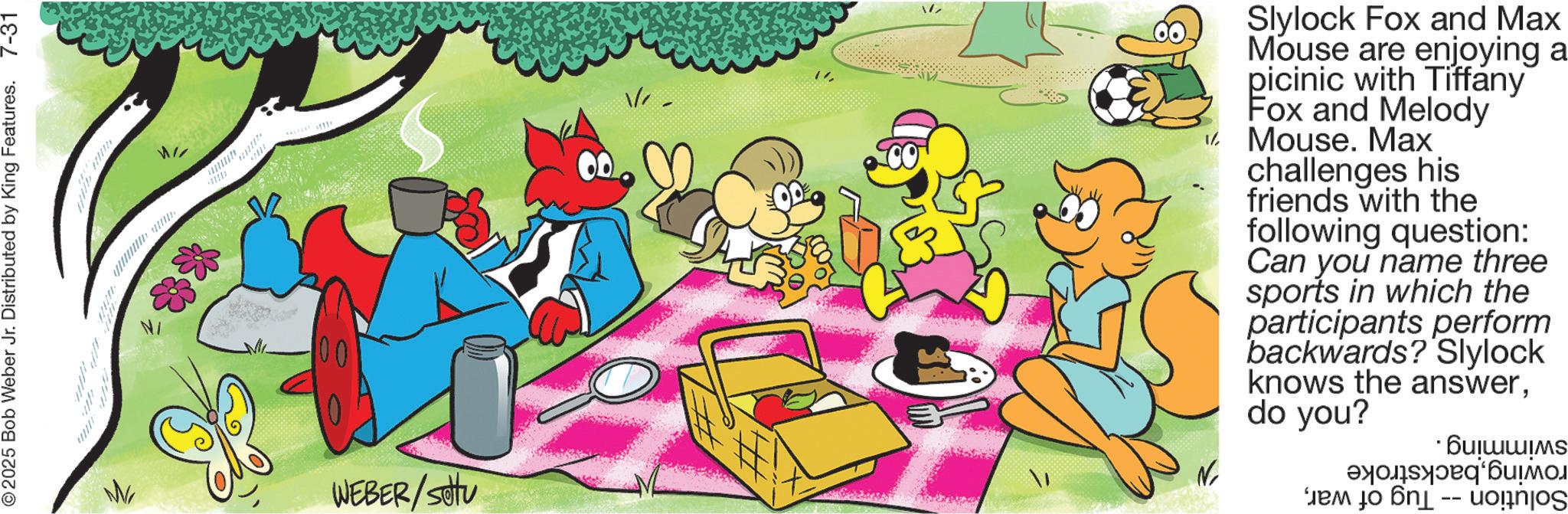 Comics OCR: © 2025 Bob Weber Jr. Distributed by King Features. 7-31 W ** 00 WEBER/SOU V W Slylock Fox and Max Mouse are enjoying a picinic with Tiffany Fox and Melody ? Mouse. Max challenges his friends with the following question: Can you name three sports in which the participants perform backwards? Slylock knows the answerdo you? N · Bu???IMS ?? ??? -- © 2025 Bob Weber Jr. Distributed by King Features . 7-31 W ** 00 WEBER / SOU V W Slylock Fox and Max Mouse are enjoying a picinic with Tiffany Fox and Melody ? Mouse . Max challenges his friends with the following question : Can you name three sports in which the participants perform backwards ? Slylock knows the answerdo you ? N · Bu ??? IMS ?? ??? --