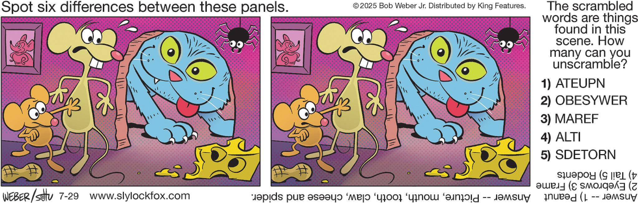 Fiction OCR: Spot six differences between these panels. ©2025 Bob Weber Jr. Distributed by King Features. WEBER/SU 7-29 www.slylockfox.com pids par v??y? ‘majd ‘yro no ????? The scrambled words are things found in this scene. How many can you unscramble? 1) ATEUPN 2) OBESYWER 3) MAREF 4) ALTI 5) SDETORN ??? (??? (? Spot six differences between these panels . © 2025 Bob Weber Jr. Distributed by King Features . WEBER / SU 7-29 www.slylockfox.com pids par v??y? ‘ majd ‘ yro no ????? The scrambled words are things found in this scene . How many can you unscramble ? 1 ) ATEUPN 2 ) OBESYWER 3 ) MAREF 4 ) ALTI 5 ) SDETORN ??? ( ??? ( ?