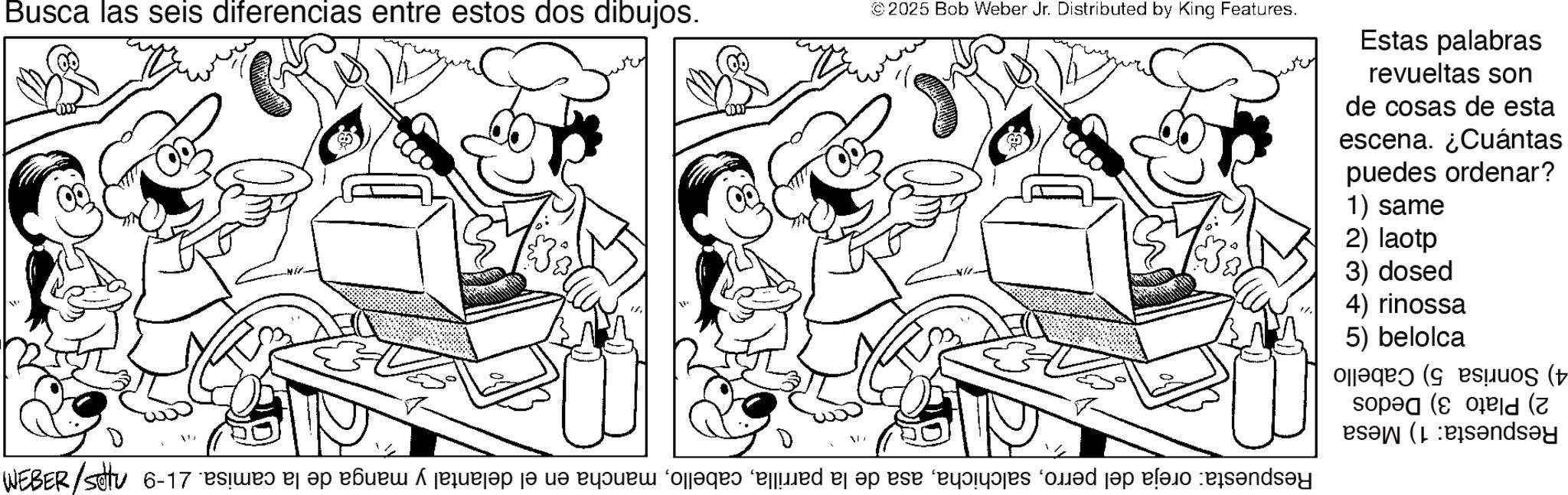Monochrome OCR: Busca las seis diferencias entre estos dos dibujos. ©2025 Bob Weber Jr. Distributed by King Features. Estas palabras revueltas son de cosas de esta escena. ¿Cuántas puedes ordenar? 1) same 2) laotp 3) dosed 4) rinossa 5) belolca 4) Sonrisa 5) Cabello 2) Plato 3) Dedos Respuesta: 1) Mesa Respuesta: oreja del perromancha en el delantal y manga de la camisa. 21-9 nips/8383M 11. Busca las seis diferencias entre estos dos dibujos . © 2025 Bob Weber Jr. Distributed by King Features . Estas palabras revueltas son de cosas de esta escena . ¿ Cuántas puedes ordenar ? 1 ) same 2 ) laotp 3 ) dosed 4 ) rinossa 5 ) belolca 4 ) Sonrisa 5 ) Cabello 2 ) Plato 3 ) Dedos Respuesta : 1 ) Mesa Respuesta : oreja del perroasa de la parrillamancha en el delantal y manga de la camisa . 21-9 nips / 8383M 11 .