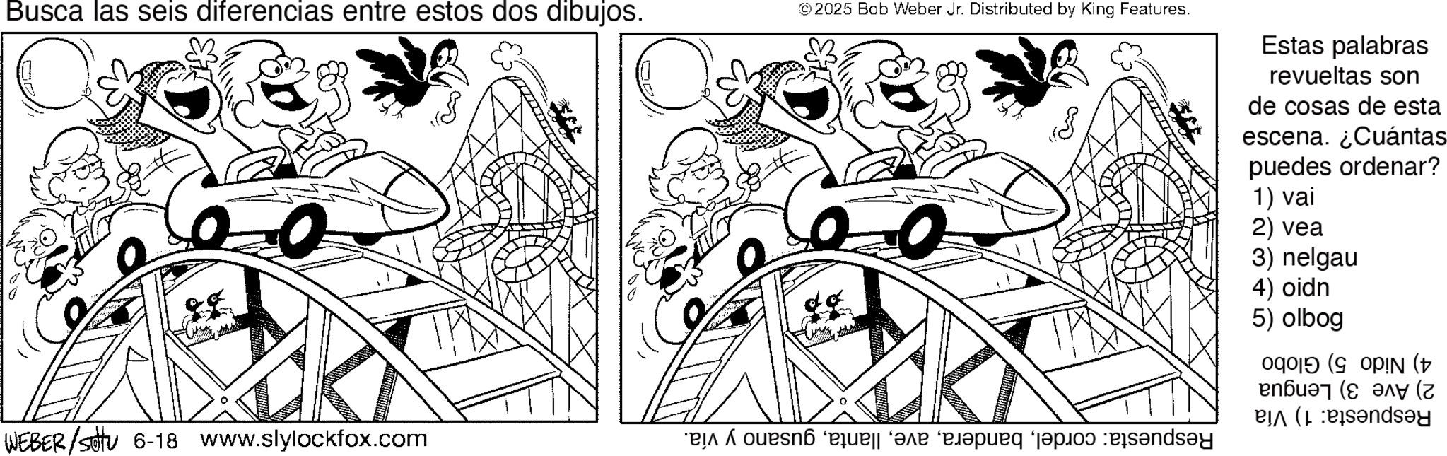 Coloring book OCR: Busca las seis diferencias entre estos dos dibujos. WEBER/sotu 6-18 www.slylockfox.com © 2025 Bob Weber Jr. Distributed by King Features. 0 ?? * use a paper pe bands Estas palabras revueltas son de cosas de esta escena. ¿Cuántas puedes ordenar? 1) vai 2) vea 3) nelgau 4) oidn 5) olbog op (opiN ( ????? (??? (z andy Busca las seis diferencias entre estos dos dibujos . WEBER / sotu 6-18 www.slylockfox.com © 2025 Bob Weber Jr. Distributed by King Features . 0 ?? * use a paper pe bands Estas palabras revueltas son de cosas de esta escena . ¿ Cuántas puedes ordenar ? 1 ) vai 2 ) vea 3 ) nelgau 4 ) oidn 5 ) olbog op ( opiN ( ????? ( ??? ( z andy