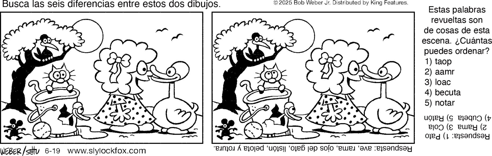 Fictional character OCR: Busca las seis diferencias entre estos dos dibujos. ©2025 Bob Weber Jr. Distributed by King Features. Estas palabras revueltas son de cosas de esta escena. ¿Cuántas puedes ordenar? 1) taop 2) aamr WEBER/setu 6-19 www.slylockfox.com no ed a solo per ve ess?nd?y 3) loac 4) becuta 5) notar ejod (s euey (z ( Busca las seis diferencias entre estos dos dibujos . © 2025 Bob Weber Jr. Distributed by King Features . Estas palabras revueltas son de cosas de esta escena . ¿ Cuántas puedes ordenar ? 1 ) taop 2 ) aamr WEBER / setu 6-19 www.slylockfox.com no ed a solo per ve ess?nd?y 3 ) loac 4 ) becuta 5 ) notar ejod ( s euey ( z (