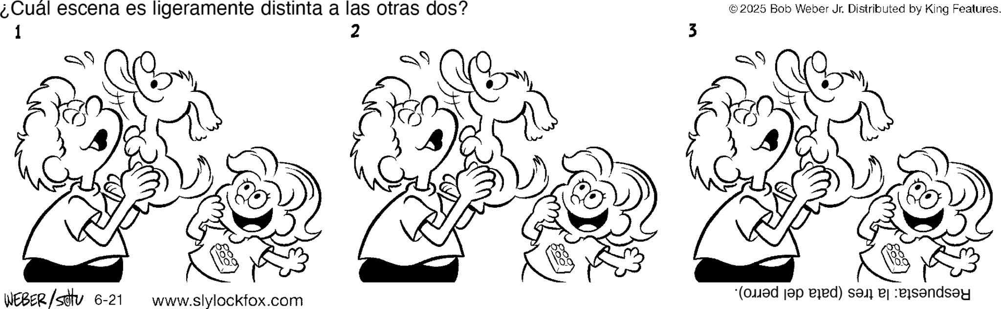 Fictional character OCR: ¿Cuál escena es ligeramente distinta a las otras dos? 1 2 ©2025 Bob Weber Jr. Distributed by King Features. 3 M WEBER/Sotu 6-21 ( a ) sends?y www.slylockfox.com ¿ Cuál escena es ligeramente distinta a las otras dos ? 1 2 © 2025 Bob Weber Jr. Distributed by King Features . 3 M WEBER / Sotu 6-21 ( a ) sends?y www.slylockfox.com