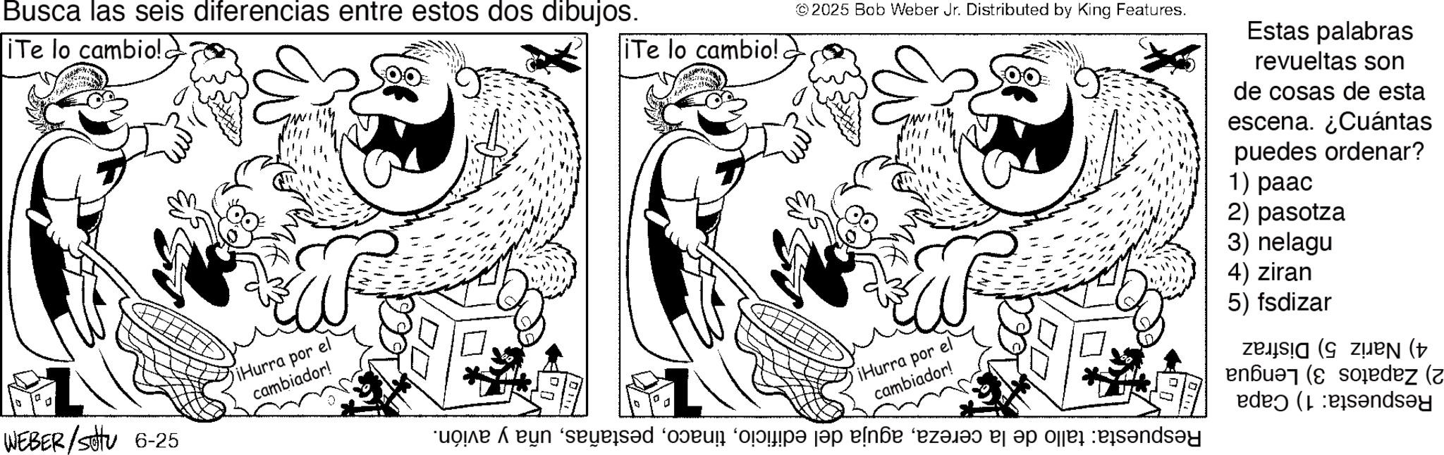 Line art OCR: Busca las seis diferencias entre estos dos dibujos. © 2025 Bob Weber Jr. Distributed by King Features. iTe lo cambio! iTe lo cambio! ? WEBER/SHTU 6-25 a iHurra por el cambiador! ¡Hurra por el cambiador! ‘uo?ié Á e?n ‘seys?d ‘ovu ‘op? s?p eln?e ‘ez?l?? a op de banda Estas palabras revueltas son de cosas de esta escena. ¿Cuántas puedes ordenar? 1) paac 2) pasotza 3) nelagu 4) ziran 5) fsdizar ziz ( Set (dez ( (indsey Busca las seis diferencias entre estos dos dibujos . © 2025 Bob Weber Jr. Distributed by King Features . iTe lo cambio ! iTe lo cambio ! ? WEBER / SHTU 6-25 a iHurra por el cambiador ! ¡ Hurra por el cambiador ! ‘ uo?ié Á e?n ‘ seys?d ‘ ovu ‘ op? s?p eln?e ‘ ez?l?? a op de banda Estas palabras revueltas son de cosas de esta escena . ¿ Cuántas puedes ordenar ? 1 ) paac 2 ) pasotza 3 ) nelagu 4 ) ziran 5 ) fsdizar ziz ( Set ( dez ( ( indsey
