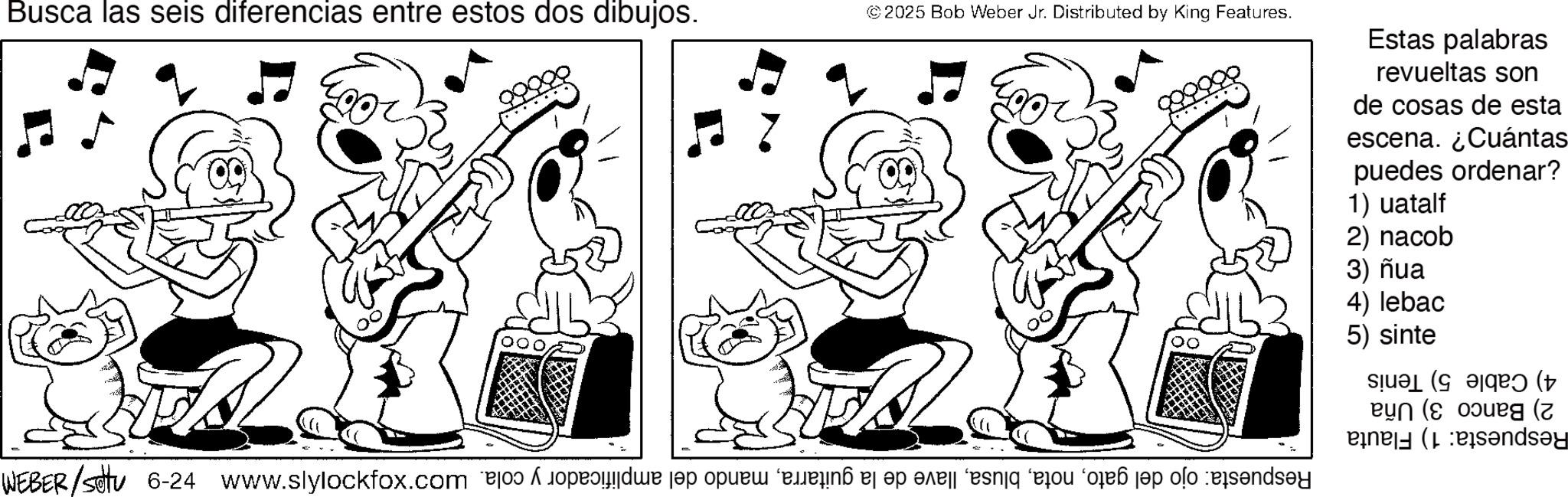 Fiction OCR: Busca las seis diferencias entre estos dos dibujos. © 2025 Bob Weber Jr. Distributed by King Features. 200% Estas palabras revueltas son de cosas de esta escena. ¿Cuántas puedes 1) uatalf 2) nacob 3) ñua 4) lebac ordenar? 5) sinte 4) Cable 5) Tenis 2) Banco 3) Uña Respuesta: 1) Flauta Respuesta: ojo del gatomando del amplificador y cola. x -9 185/2787M Busca las seis diferencias entre estos dos dibujos . © 2025 Bob Weber Jr. Distributed by King Features . 200 % Estas palabras revueltas son de cosas de esta escena . ¿ Cuántas puedes 1 ) uatalf 2 ) nacob 3 ) ñua 4 ) lebac ordenar ? 5 ) sinte 4 ) Cable 5 ) Tenis 2 ) Banco 3 ) Uña Respuesta : 1 ) Flauta Respuesta : ojo del gatollave de la guitarramando del amplificador y cola . x -9 185 / 2787M