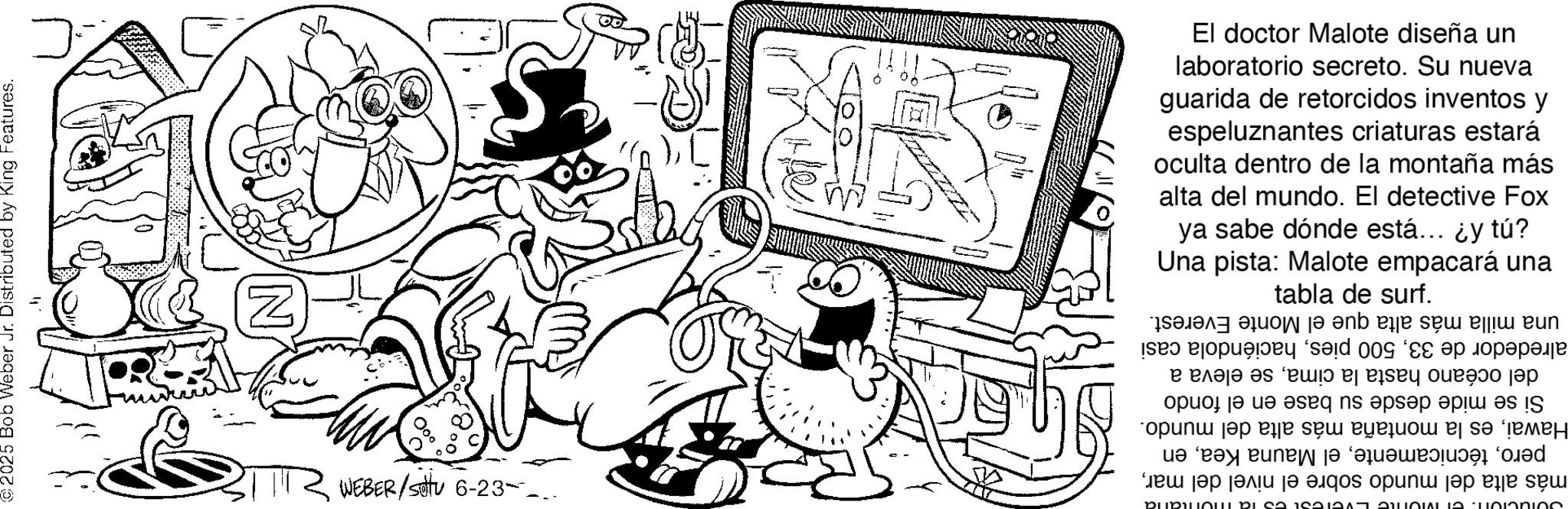 Graphics OCR: 2025 Bob Weber Jr. Distributed by King Features. ? C Z 000 TR WEBER/Satu 6-23- ? ya sabe dónde está... ¿y tú? alta del mundo. El detective Fox oculta dentro de la montaña más espeluznantes criaturas estará guarida de retorcidos inventos y laboratorio secreto. Su nueva El doctor Malote diseña un Una pista: Malote empacará una tabla de surf. TUCIONI. CI MOTO EVelesi es la mortalia más alta del mundo sobre el nivel del maren Hawaies la montaña más alta del mundo. Si se mide desde su base en el fondo del océano hasta la cimase eleva a alrededor de 33haciéndola casi una milla más alta que el Monte Everest. 2025 Bob Weber Jr. Distributed by King Features . ? C Z 000 TR WEBER / Satu 6-23- ? ya sabe dónde está ... ¿ y tú ? alta del mundo . El detective Fox oculta dentro de la montaña más espeluznantes criaturas estará guarida de retorcidos inventos y laboratorio secreto . Su nueva El doctor Malote diseña un Una pista : Malote empacará una tabla de surf . TUCIONI . CI MOTO EVelesi es la mortalia más alta del mundo sobre el nivel del marel Mauna Keaen Hawaies la montaña más alta del mundo . Si se mide desde su base en el fondo del océano hasta la cimase eleva a alrededor de 33500 pieshaciéndola casi una milla más alta que el Monte Everest .