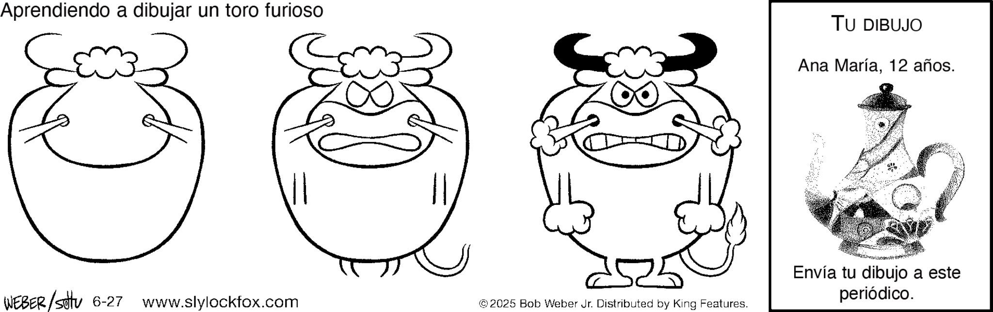 Working animal OCR: Aprendiendo a dibujar un toro furioso 2 3 WEBER/Settu 6-27 www.slylockfox.com © 2025 Bob Weber Jr. Distributed by King Features. TU DIBUJO Ana María12 años. Envía tu dibujo a este periódico. Aprendiendo a dibujar un toro furioso 2 3 WEBER / Settu 6-27 www.slylockfox.com © 2025 Bob Weber Jr. Distributed by King Features . TU DIBUJO Ana María12 años . Envía tu dibujo a este periódico .