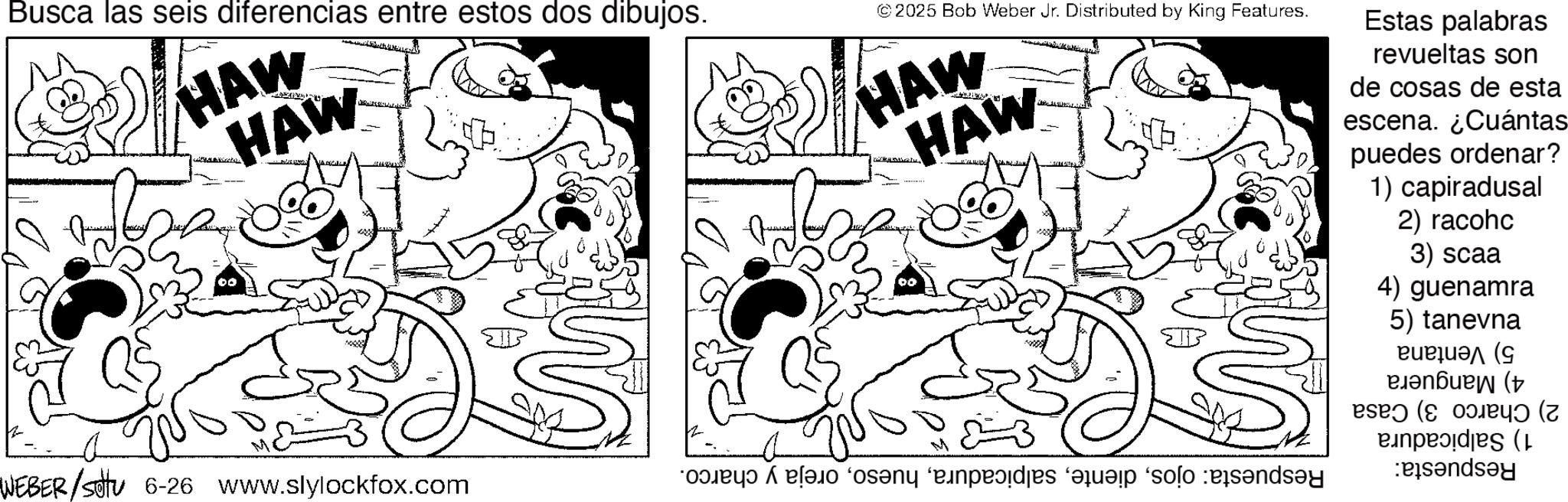 Fiction OCR: Busca las seis diferencias entre estos dos dibujos. HAW HAW M WEBER/SU 6-26 www.slylockfox.com © 2025 Bob Weber Jr. Distributed by King Features. HAW HAW Estas palabras revueltas son de cosas de esta escena. ¿Cuántas puedes ordenar? 1) capiradusal 2) racohc 3) scaa 4) guenamra 5) tanevna ????? ( ( A pa sa pas que solo and ( Busca las seis diferencias entre estos dos dibujos . HAW HAW M WEBER / SU 6-26 www.slylockfox.com © 2025 Bob Weber Jr. Distributed by King Features . HAW HAW Estas palabras revueltas son de cosas de esta escena . ¿ Cuántas puedes ordenar ? 1 ) capiradusal 2 ) racohc 3 ) scaa 4 ) guenamra 5 ) tanevna ????? ( ( A pa sa pas que solo and (