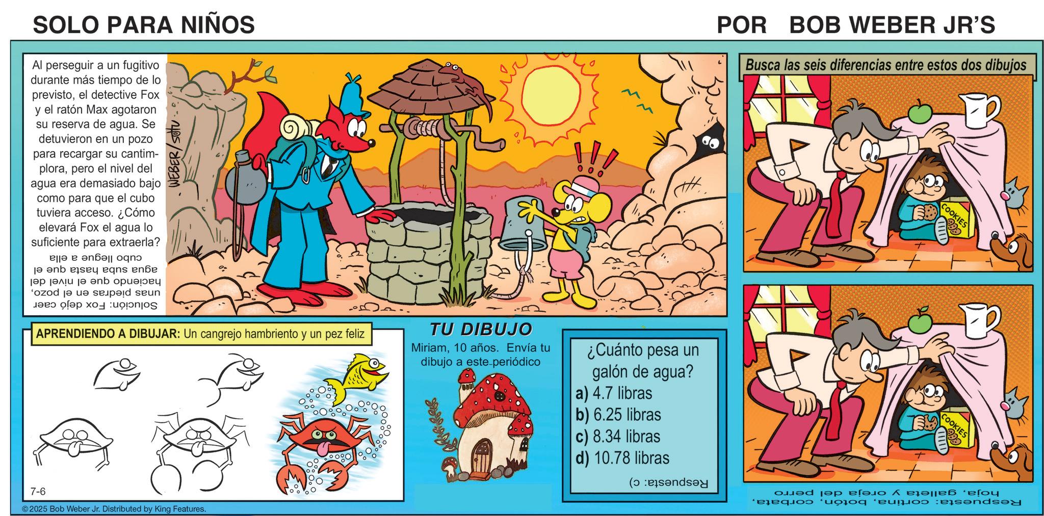 Animation OCR: SOLO PARA NIÑOS Al perseguir a un fugitivo durante más tiempo de lo previstoel detective Fox y el ratón Max agotaron su reserva de agua. Se detuvieron en un pozo para recargar su cantim- plorapero el nivel del agua era demasiado bajo como para que el cubo tuviera acceso. ¿Cómo elevará Fox el agua lo suficiente para extraerla? ??? ? ????? ??? jen e ens en |?? ???? ?? ? ozod je da se as a ???? APRENDIENDO A DIBUJAR: Un cangrejo hambriento y un pez feliz TU DIBUJO Miriam10 años. Envía tu dibujo a este periódico 7-6 © 2025 Bob Weber Jr. Distributed by King Features. 0 0 POR BOB WEBER JR'S Busca las seis diferencias entre estos dos dibujos ¿Cuánto pesa un galón de agua? a) 4.7 libras b) 6.25 libras c) 8.34 libras d) 10.78 libras ( COOKIES -+ COOKIES ???? ???? ??????? ???? Buy and SOLO PARA NIÑOS Al perseguir a un fugitivo durante más tiempo de lo previstoel detective Fox y el ratón Max agotaron su reserva de agua . Se detuvieron en un pozo para recargar su cantim- plorapero el nivel del agua era demasiado bajo como para que el cubo tuviera acceso . ¿ Cómo elevará Fox el agua lo suficiente para extraerla ? ??? ? ????? ??? jen e ens en | ?? ???? ?? ? ozod je da se as a ???? APRENDIENDO A DIBUJAR : Un cangrejo hambriento y un pez feliz TU DIBUJO Miriam10 años . Envía tu dibujo a este periódico 7-6 © 2025 Bob Weber Jr. Distributed by King Features . 0 0 POR BOB WEBER JR'S Busca las seis diferencias entre estos dos dibujos ¿ Cuánto pesa un galón de agua ? a ) 4.7 libras b ) 6.25 libras c ) 8.34 libras d ) 10.78 libras ( COOKIES - + COOKIES ???? ???? ??????? ???? Buy and