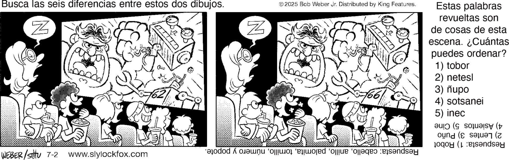 Fiction OCR: Busca las seis diferencias entre estos dos dibujos. N © 2025 Bob Weber Jr. Distributed by King Features. Estas palabras revueltas son de cosas de esta escena. ¿Cuántas puedes ordenar? 1) tobor 2) netesl 3) nupo 4) sotsanei 5) inec ???? (G souaisy (+ dar ( Pandey N WEBER/SU 7-2 www.slylockfox.com do e o que pense Busca las seis diferencias entre estos dos dibujos . N © 2025 Bob Weber Jr. Distributed by King Features . Estas palabras revueltas son de cosas de esta escena . ¿ Cuántas puedes ordenar ? 1 ) tobor 2 ) netesl 3 ) nupo 4 ) sotsanei 5 ) inec ?? ?? ( G souaisy ( + dar ( Pandey N WEBER / SU 7-2 www.slylockfox.com do e o que pense