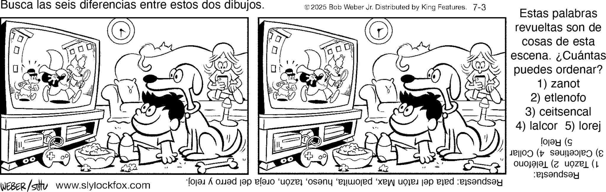 Pleased OCR: Busca las seis diferencias entre estos dos dibujos. © 2025 Bob Weber Jr. Distributed by King Features. 7-3 ? WEBER/sottu www.slylockfox.com Estas palabras revueltas son de cosas de esta escena. ¿Cuántas puedes ordenar? 1) zanot 2) etlenofo 3) ceitsencal 4) lalcor 5) lorej 3) Calcetines 4) Collar 1) Tazón 2) Teléfono Respuesta: 5) Reloj Respuesta: pata del ratón Maxoreja del perro y reloj. Busca las seis diferencias entre estos dos dibujos . © 2025 Bob Weber Jr. Distributed by King Features . 7-3 ? WEBER / sottu www.slylockfox.com Estas palabras revueltas son de cosas de esta escena . ¿ Cuántas puedes ordenar ? 1 ) zanot 2 ) etlenofo 3 ) ceitsencal 4 ) lalcor 5 ) lorej 3 ) Calcetines 4 ) Collar 1 ) Tazón 2 ) Teléfono Respuesta : 5 ) Reloj Respuesta : pata del ratón Maxoreja del perro y reloj .