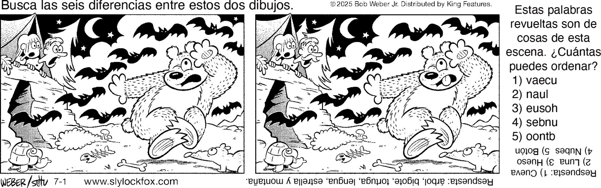 Coloring book OCR: Busca las seis diferencias entre estos dos dibujos. WEBER/Settu 7-1 ?? www.slylockfox.com ©2025 Bob Weber Jr. Distributed by King Features. a pääs? “en?? “é que candy Estas palabras revueltas son de cosas de esta escena. ¿Cuántas puedes ordenar? 1) vaecu 2) naul 3) eusoh 4) sebnu 5) oontb (( ( Pandey Busca las seis diferencias entre estos dos dibujos . WEBER / Settu 7-1 ?? www.slylockfox.com © 2025 Bob Weber Jr. Distributed by King Features . a pääs? “ en?? “ é que candy Estas palabras revueltas son de cosas de esta escena . ¿ Cuántas puedes ordenar ? 1 ) vaecu 2 ) naul 3 ) eusoh 4 ) sebnu 5 ) oontb ( ( ( Pandey
