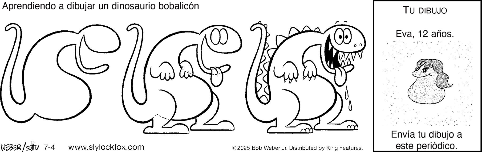 Pleased OCR: Aprendiendo a dibujar un dinosaurio bobalicón 00 TU DIBUJO Eva12 años. Envía tu dibujo a WEBER/Setu 7-4 www.slylockfox.com © 2025 Bob Weber Jr. Distributed by King Features. este periódico. Aprendiendo a dibujar un dinosaurio bobalicón 00 TU DIBUJO Eva12 años . Envía tu dibujo a WEBER / Setu 7-4 www.slylockfox.com © 2025 Bob Weber Jr. Distributed by King Features . este periódico .