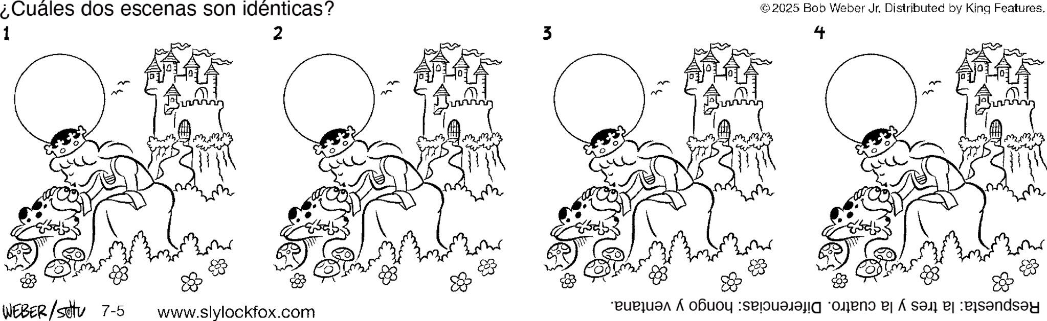 Graphics OCR: ¿Cuáles dos escenas son idénticas? 1 2 mmm ??? ??? WEBER/stu 7-5 www.slylockfox.com 3 © 2025 Bob Weber Jr. Distributed by King Features. 4 ??? ??? ?? ??? ??? ??? Respuesta: la tres y la cuatro. Diferencias: hongo y ventana. 88 ¿ Cuáles dos escenas son idénticas ? 1 2 mmm ??? ??? WEBER / stu 7-5 www.slylockfox.com 3 © 2025 Bob Weber Jr. Distributed by King Features . 4 ??? ??? ?? ??? ?? ? ??? Respuesta : la tres y la cuatro . Diferencias : hongo y ventana . 88