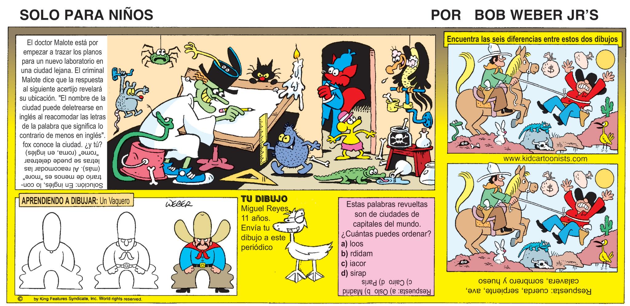 Publication OCR: SOLO PARA NIÑOS El doctor Malote está por empezar a trazar los planos para un nuevo laboratorio en una ciudad lejana. El criminal Malote dice que la respuesta al siguiente acertijo revelará su ubicación. "El nombre de la ciudad puede deletrearse en inglés al reacomodar las letras de la palabra que significa lo contrario de menos en inglés". fox conoce la ciudad. ¿y tú? ( ) ??????? ???nd? ? se ?????? (?) "????s? s???? ?? ??? POR BOB WEBER JR'S Encuentra las seis diferencias entre estos dos dibujos www.kidcartoonists.com - APRENDIENDO A DIBUJAR: Un Vaquero WEBER C by King Features SyndicateInc. World rights reserved. TU DIBUJO Miguel Reyes 11 años. Envía tu dibujo a este periódico Estas palabras revueltas son de ciudades de capitales del mundo. ¿Cuántas puedes ordenar? a) loos b) rdidam c) iacor d) sirap pupes (so ( as e des plant and SOLO PARA NIÑOS El doctor Malote está por empezar a trazar los planos para un nuevo laboratorio en una ciudad lejana . El criminal Malote dice que la respuesta al siguiente acertijo revelará su ubicación . " El nombre de la ciudad puede deletrearse en inglés al reacomodar las letras de la palabra que significa lo contrario de menos en inglés " . fox conoce la ciudad . ¿ y tú ? ( ) ??????? ???nd? ? se ?????? ( ? ) " ????s? s???? ?? ??? POR BOB WEBER JR'S Encuentra las seis diferencias entre estos dos dibujos www.kidcartoonists.com - APRENDIENDO A DIBUJAR : Un Vaquero WEBER C by King Features SyndicateInc. World rights reserved . TU DIBUJO Miguel Reyes 11 años . Envía tu dibujo a este periódico Estas palabras revueltas son de ciudades de capitales del mundo . ¿ Cuántas puedes ordenar ? a ) loos b ) rdidam c ) iacor d ) sirap pupes ( so ( as e des plant and