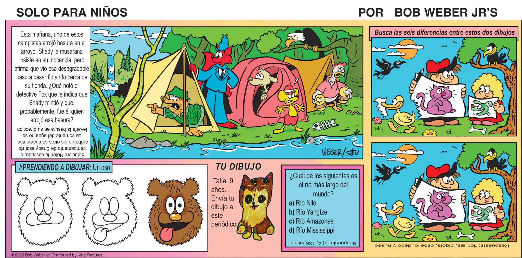 Animation OCR: SOLO PARA NIÑOS Esta mañanauno de estos campistas arrojó basura en el arroyo. Shady la musaraña insiste en su inocenciapero afirma que vio esa desagradable basura pasar flotando cerca de su tienda. ¿Qué notó el detective Fox que le indica que ? Shady mintió y quefue él quien arrojó esa basura? ?? ?? einseq ???????? ?s o? ??? ?? ?????? sound so do a bu app a s ? APRENDIENDO A DIBUJAR: Un oso TU DIBUJO Talía9 años. Envía tu dibujo a este periódico M. ? WEBER/SU ¿Cuál de los siguientes es el río más largo del mundo? a) Río Nilo b) Río Yangtze c) Río Amazonas d) Río Mississippi se ©2025 Bob Weber Jr. Distributed by King Features. POR BOB WEBER JR'S Busca las seis diferencias entre estos dos dibujos M. M. and open as a SOLO PARA NIÑOS Esta mañanauno de estos campistas arrojó basura en el arroyo . Shady la musaraña insiste en su inocenciapero afirma que vio esa desagradable basura pasar flotando cerca de su tienda . ¿ Qué notó el detective Fox que le indica que ? Shady mintió y quefue él quien arrojó esa basura ? ?? ?? einseq ???????? ?s o? ??? ?? ?????? sound so do a bu app a s ? APRENDIENDO A DIBUJAR : Un oso TU DIBUJO Talía9 años . Envía tu dibujo a este periódico M. ? WEBER / SU ¿ Cuál de los siguientes es el río más largo del mundo ? a ) Río Nilo b ) Río Yangtze c ) Río Amazonas d ) Río Mississippi se © 2025 Bob Weber Jr. Distributed by King Features . POR BOB WEBER JR'S Busca las seis diferencias entre estos dos dibujos M. M. and open as a