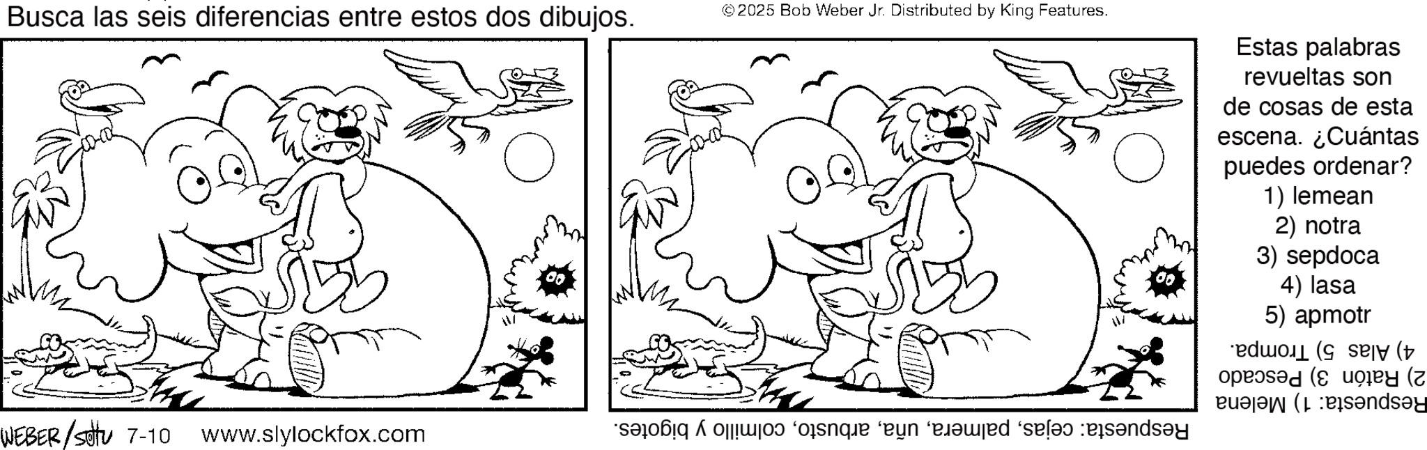 Monochrome OCR: Busca las seis diferencias entre estos dos dibujos. ©2025 Bob Weber Jr. Distributed by King Features. Estas palabras revueltas son de cosas de esta escena. ¿Cuántas puedes ordenar? 1) lemean 2) notra 3) sepdoca 4) lasa 5) apmotr (t B?ndsay WEBER /sottu 7-10 www.slylockfox.com que en ‘exed ‘sel and Busca las seis diferencias entre estos dos dibujos . © 2025 Bob Weber Jr. Distributed by King Features . Estas palabras revueltas son de cosas de esta escena . ¿ Cuántas puedes ordenar ? 1 ) lemean 2 ) notra 3 ) sepdoca 4 ) lasa 5 ) apmotr ( t B?ndsay WEBER / sottu 7-10 www.slylockfox.com que en ‘ exed ‘ sel and