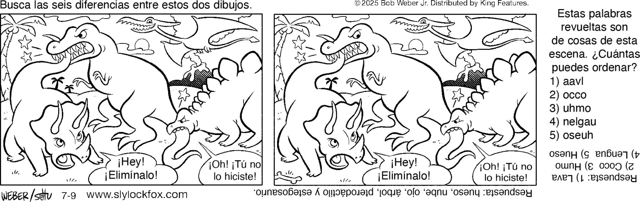 Coloring book OCR: Busca las seis diferencias entre estos dos dibujos. te ¡Hey! ¡Elimínalo! WEBER / setu 7-9 www.slylockfox.com ¡Oh! ¡Tú no lo hiciste! 2025 Bob Weber Jr. Distributed by King Features. ¡Hey! ¡Elimínalo! e que lo que a ¡Oh! ¡Tú no lo hiciste! Estas palabras revueltas son de cosas de esta escena. ¿Cuántas puedes ordenar? 1) aavl 2) occo 3) uhmo 4) nelgau 5) oseuh osan ( en? ( ounH (cooo? (7 ( Busca las seis diferencias entre estos dos dibujos . te ¡ Hey ! ¡ Elimínalo ! WEBER / setu 7-9 www.slylockfox.com ¡ Oh ! ¡ Tú no lo hiciste ! 2025 Bob Weber Jr. Distributed by King Features . ¡ Hey ! ¡ Elimínalo ! e que lo que a ¡ Oh ! ¡ Tú no lo hiciste ! Estas palabras revueltas son de cosas de esta escena . ¿ Cuántas puedes ordenar ? 1 ) aavl 2 ) occo 3 ) uhmo 4 ) nelgau 5 ) oseuh osan ( en? ( ounH ( cooo ? ( 7 (