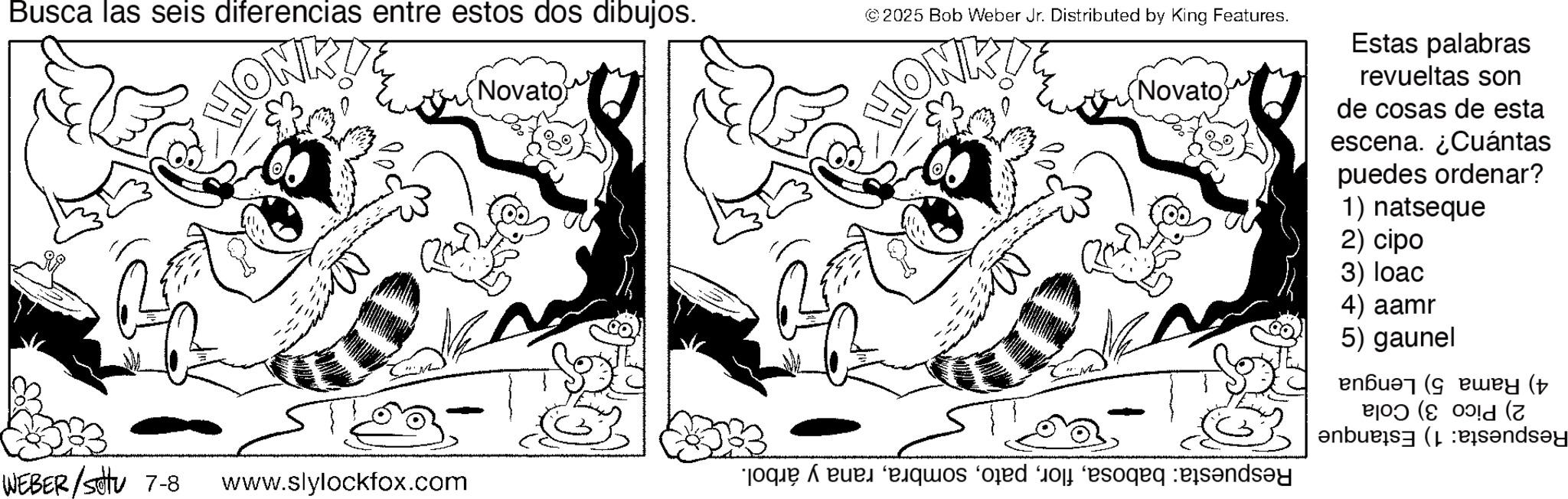 Fiction OCR: Busca las seis diferencias entre estos dos dibujos. HON WEBER/Set 7-8 www.slylockfox.com (Novato © 2025 Bob Weber Jr. Distributed by King Features. HOM (Novato) que de quos e o eso send Estas palabras revueltas son de cosas de esta escena. ¿Cuántas puedes ordenar? 1) natseque 2) cipo 3) loac 4) aamr 5) gaunel (+ P|OD (C 0!d (7 b?nd?y Busca las seis diferencias entre estos dos dibujos . HON WEBER / Set 7-8 www.slylockfox.com ( Novato © 2025 Bob Weber Jr. Distributed by King Features . HOM ( Novato ) que de quos e o eso send Estas palabras revueltas son de cosas de esta escena . ¿ Cuántas puedes ordenar ? 1 ) natseque 2 ) cipo 3 ) loac 4 ) aamr 5 ) gaunel ( + P | OD ( C 0 ! d ( 7 b?nd?y