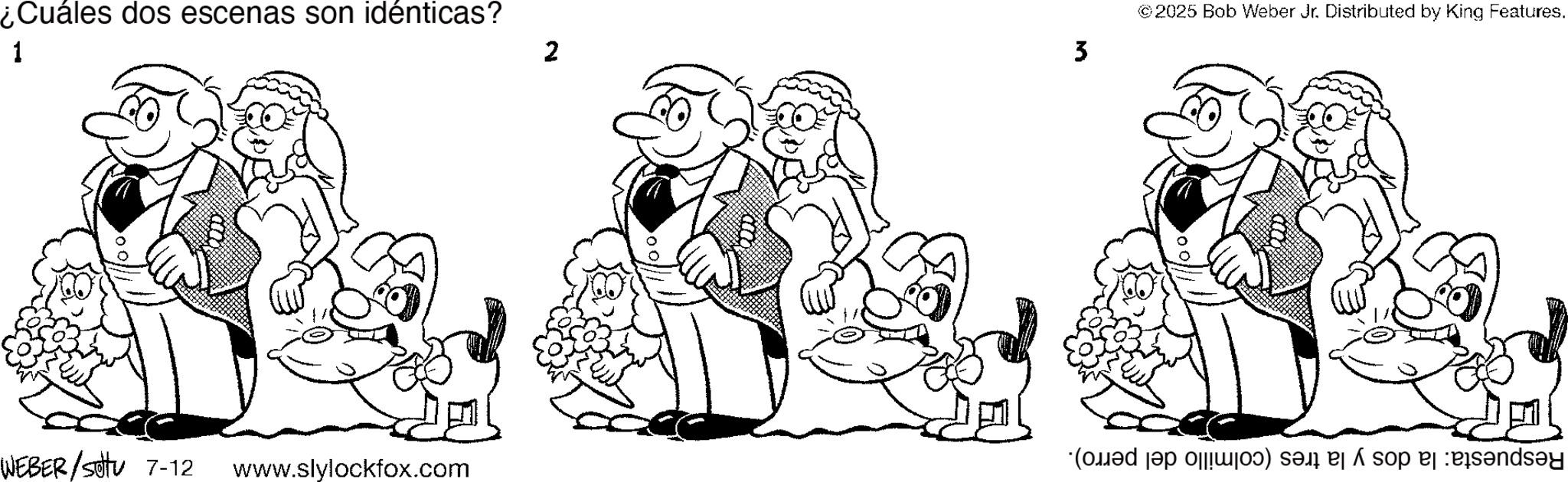 Line art OCR: ¿Cuáles dos escenas son idénticas? 1 2 3 © 2025 Bob Weber Jr. Distributed by King Features. WEBER/sottu 7-12 *(m?d s?p ||wjo?) sæi e á sop ej :eïs?nds?y www.slylockfox.com ¿ Cuáles dos escenas son idénticas ? 1 2 3 © 2025 Bob Weber Jr. Distributed by King Features . WEBER / sottu 7-12 * ( m?d s?p || wjo? ) sæi e á sop ej : eïs?nds?y www.slylockfox.com