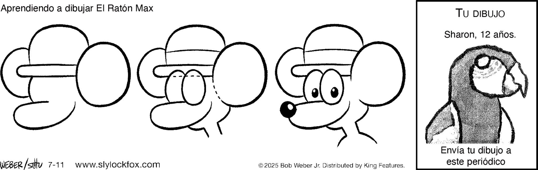 Coloring book OCR: Aprendiendo a dibujar El Ratón Max TU DIBUJO Sharon12 años. =3 Envía tu dibujo a WEBER/sottu 7-11 www.slylockfox.com © 2025 Bob Weber Jr. Distributed by King Features. este periódico Aprendiendo a dibujar El Ratón Max TU DIBUJO Sharon12 años . = 3 Envía tu dibujo a WEBER / sottu 7-11 www.slylockfox.com © 2025 Bob Weber Jr. Distributed by King Features . este periódico