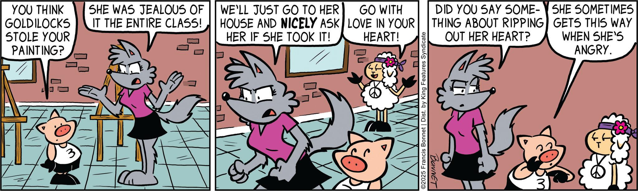 Publication OCR: YOU THINK GOLDILOCKS STOLE YOUR PAINTING? SHE WAS JEALOUS OF IT THE ENTIRE CLASS! WE'LL JUST GO TO HER HOUSE AND NICELY ASK HER IF SHE TOOK IT! GO WITH LOVE IN YOUR HEART! DID YOU SAY SOME- THING ABOUT RIPPING OUT HER HEART? ? ©2025 Francis Bonnet | Dist. by King Features Syndicate BONNET SHE SOMETIMES GETS THIS WAY WHEN SHE'S ANGRY. YOU THINK GOLDILOCKS STOLE YOUR PAINTING ? SHE WAS JEALOUS OF IT THE ENTIRE CLASS ! WE'LL JUST GO TO HER HOUSE AND NICELY ASK HER IF SHE TOOK IT ! GO WITH LOVE IN YOUR HEART ! DID YOU SAY SOME- THING ABOUT RIPPING OUT HER HEART ? ? © 2025 Francis Bonnet | Dist . by King Features Syndicate BONNET SHE SOMETIMES GETS THIS WAY WHEN SHE'S ANGRY .