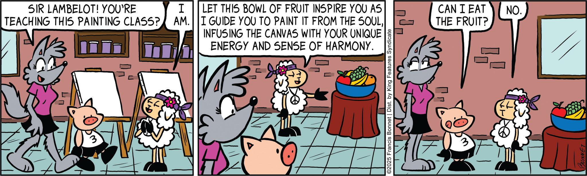 Publication OCR: SIR LAMBELOT! YOU'RE I TEACHING THIS PAINTING CLASS? AM. LET THIS BOWL OF FRUIT INSPIRE YOU AS I GUIDE YOU TO PAINT IT FROM THE SOULINFUSING THE CANVAS WITH YOUR UNIQUE ENERGY AND SENSE OF HARMONY. ©2025 Francis Bonnet | Dist. by King Features Syndicate THE FRUIT? CAN I EAT NO. UNNET SIR LAMBELOT ! YOU'RE I TEACHING THIS PAINTING CLASS ? AM . LET THIS BOWL OF FRUIT INSPIRE YOU AS I GUIDE YOU TO PAINT IT FROM THE SOULINFUSING THE CANVAS WITH YOUR UNIQUE ENERGY AND SENSE OF HARMONY . © 2025 Francis Bonnet | Dist . by King Features Syndicate THE FRUIT ? CAN I EAT NO . UNNET