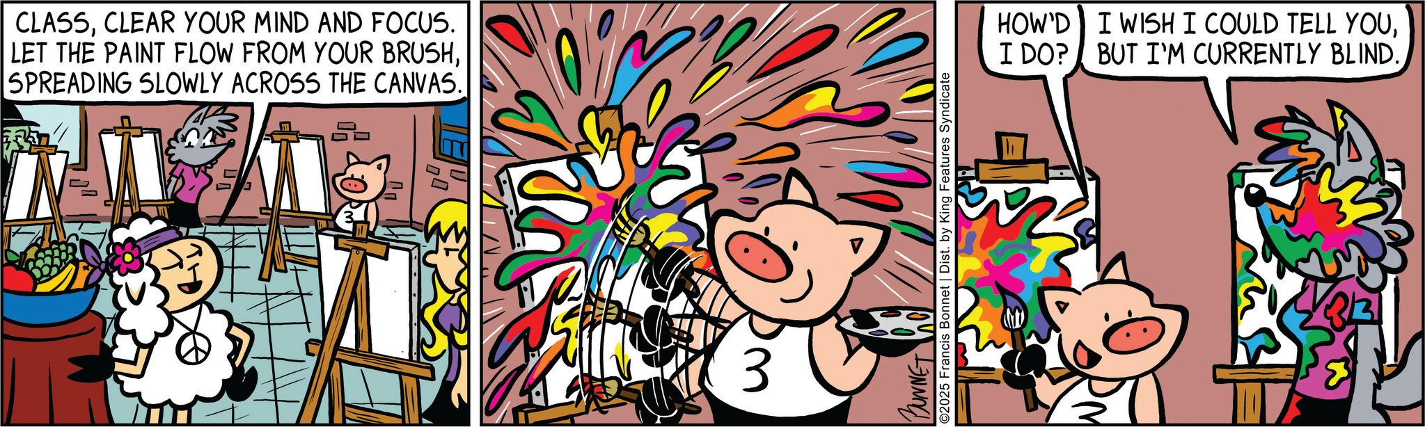 Comics OCR: CLASSCLEAR YOUR MIND AND FOCUS. LET THE PAINT FLOW FROM YOUR BRUSHSPREADING SLOWLY ACROSS THE CANVAS. D 3 BUNNET ©2025 Francis Bonnet | Dist. by King Features Syndicate HOW'D I WISH I COULD TELL YOU? CLASSCLEAR YOUR MIND AND FOCUS . LET THE PAINT FLOW FROM YOUR BRUSHSPREADING SLOWLY ACROSS THE CANVAS . D 3 BUNNET © 2025 Francis Bonnet | Dist . by King Features Syndicate HOW'D I WISH I COULD TELL YOUI DO ? BUT I'M CURRENTLY BLIND .