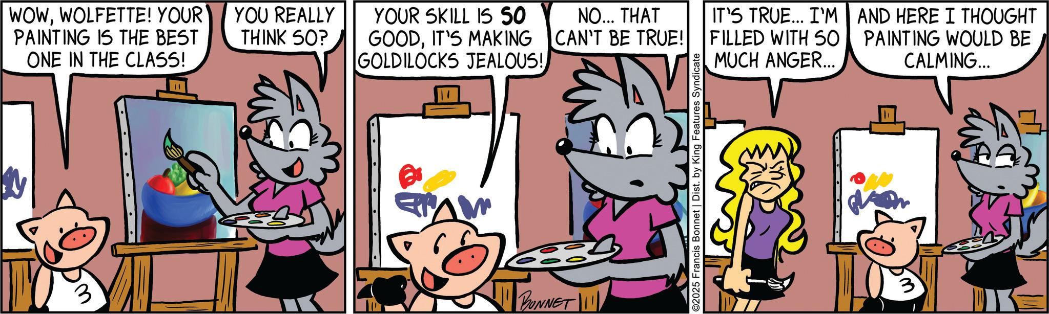 Publication OCR: WOWWOLFETTE! YOUR PAINTING IS THE BEST ONE IN THE CLASS! 3 YOU REALLY THINK SO? YOUR SKILL IS SO GOODIT'S MAKING NO... THAT CAN'T BE TRUE! IT'S TRUE... I'M FILLED WITH SO GOLDILOCKS JEALOUS! MUCH ANGER... !!! BONNET !!!!! ©2025 Francis Bonnet | Dist. by King Features Syndicate AND HERE I THOUGHT PAINTING WOULD BE CALMING... WOWWOLFETTE ! YOUR PAINTING IS THE BEST ONE IN THE CLASS ! 3 YOU REALLY THINK SO ? YOUR SKILL IS SO GOODIT'S MAKING NO ... THAT CAN'T BE TRUE ! IT'S TRUE ... I'M FILLED WITH SO GOLDILOCKS JEALOUS ! MUCH ANGER ... !!! BONNET !!!!! © 2025 Francis Bonnet | Dist . by King Features Syndicate AND HERE I THOUGHT PAINTING WOULD BE CALMING ...