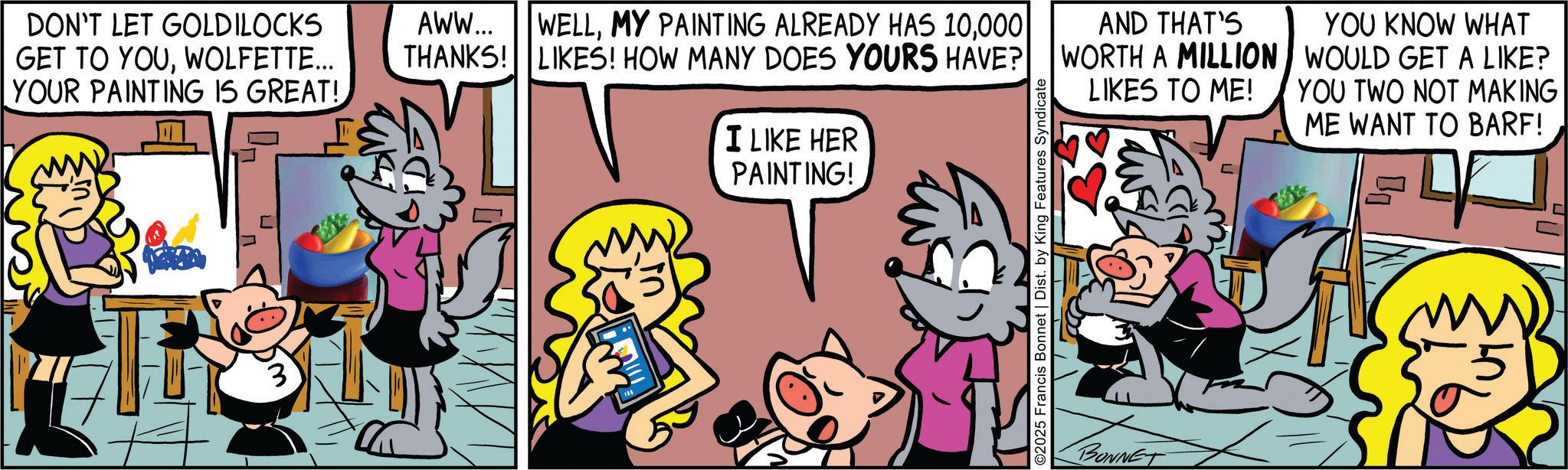 Animated cartoon OCR: DON'T LET GOLDILOCKS GET TO YOUWOLFETTE... YOUR PAINTING IS GREAT! AWW... THANKS! WELL000 LIKES! HOW MANY DOES YOURS HAVE? I LIKE HER PAINTING! ©2025 Francis Bonnet | Dist. by King Features Syndicate AND THAT'S WORTH A MILLION LIKES TO ME! YOU KNOW WHAT WOULD GET A LIKE? YOU TWO NOT MAKING ME WANT TO BARF! BONNET DON'T LET GOLDILOCKS GET TO YOUWOLFETTE ... YOUR PAINTING IS GREAT ! AWW ... THANKS ! WELLMY PAINTING ALREADY HAS 10000 LIKES ! HOW MANY DOES YOURS HAVE ? I LIKE HER PAINTING ! © 2025 Francis Bonnet | Dist . by King Features Syndicate AND THAT'S WORTH A MILLION LIKES TO ME ! YOU KNOW WHAT WOULD GET A LIKE ? YOU TWO NOT MAKING ME WANT TO BARF ! BONNET