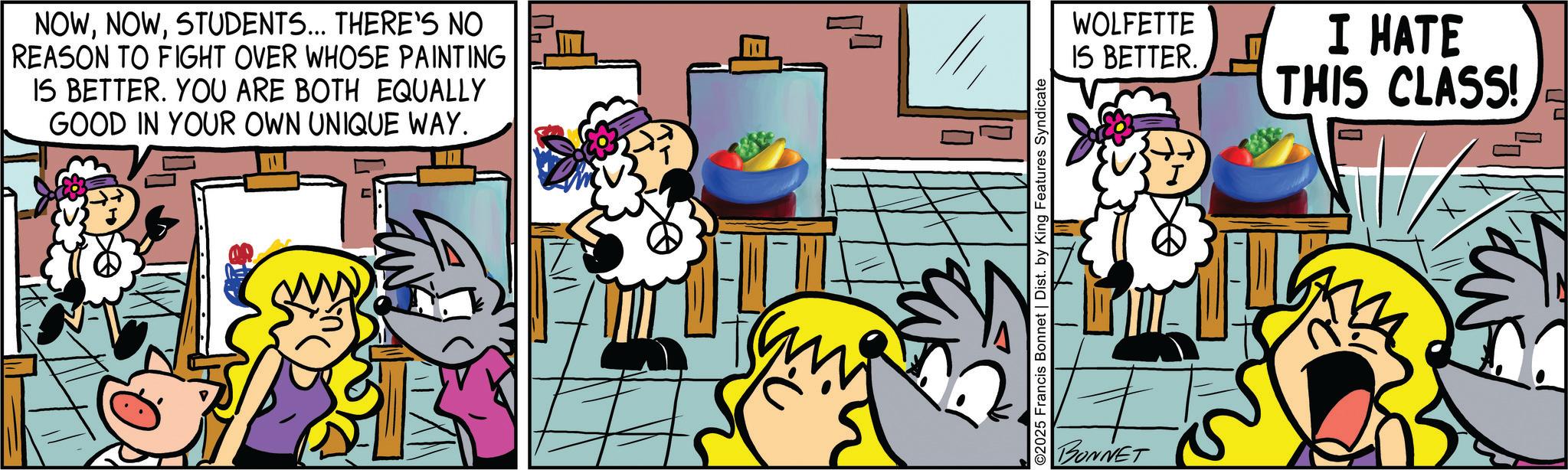 Comic book OCR: NOWSTUDENTS... THERE'S NO REASON TO FIGHT OVER WHOSE PAINTING IS BETTER. YOU ARE BOTH EQUALLY GOOD IN YOUR OWN UNIQUE WAY. ©2025 Francis Bonnet | Dist. by King Features Syndicate BONNET WOLFETTE IS BETTER. I HATE THIS CLASS! NOWSTUDENTS ... THERE'S NO REASON TO FIGHT OVER WHOSE PAINTING IS BETTER . YOU ARE BOTH EQUALLY GOOD IN YOUR OWN UNIQUE WAY . © 2025 Francis Bonnet | Dist . by King Features Syndicate BONNET WOLFETTE IS BETTER . I HATE THIS CLASS !