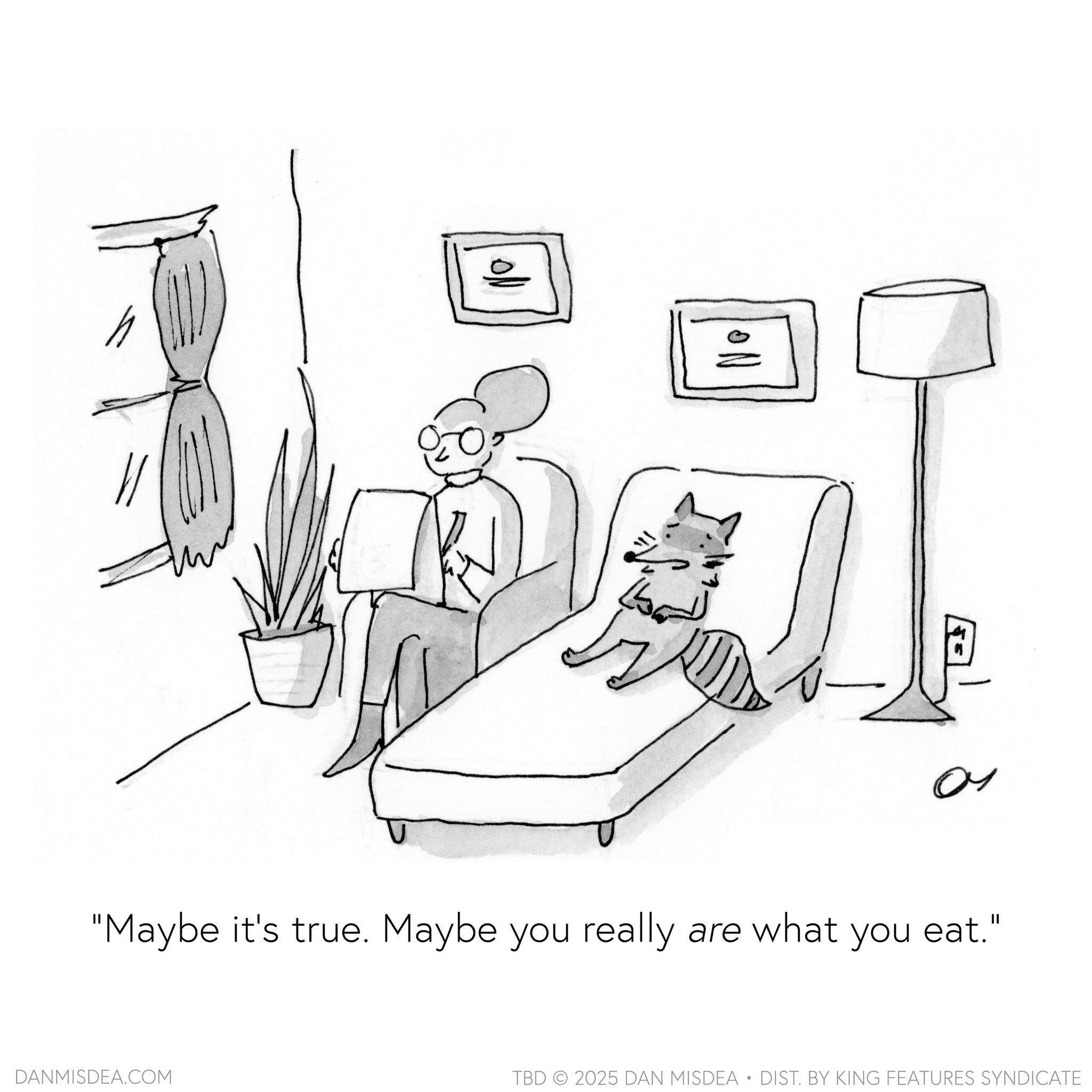 Felinae OCR: h ??? ON a ?? "Maybe it's true. Maybe you really are what you eat." DANMISDEA.COM TBD 2025 DAN MISDEA • DIST. BY KING FEATURES SYNDICATE h ??? ON a ?? " Maybe it's true . Maybe you really are what you eat . " DANMISDEA.COM TBD 2025 DAN MISDEA • DIST . BY KING FEATURES SYNDICATE