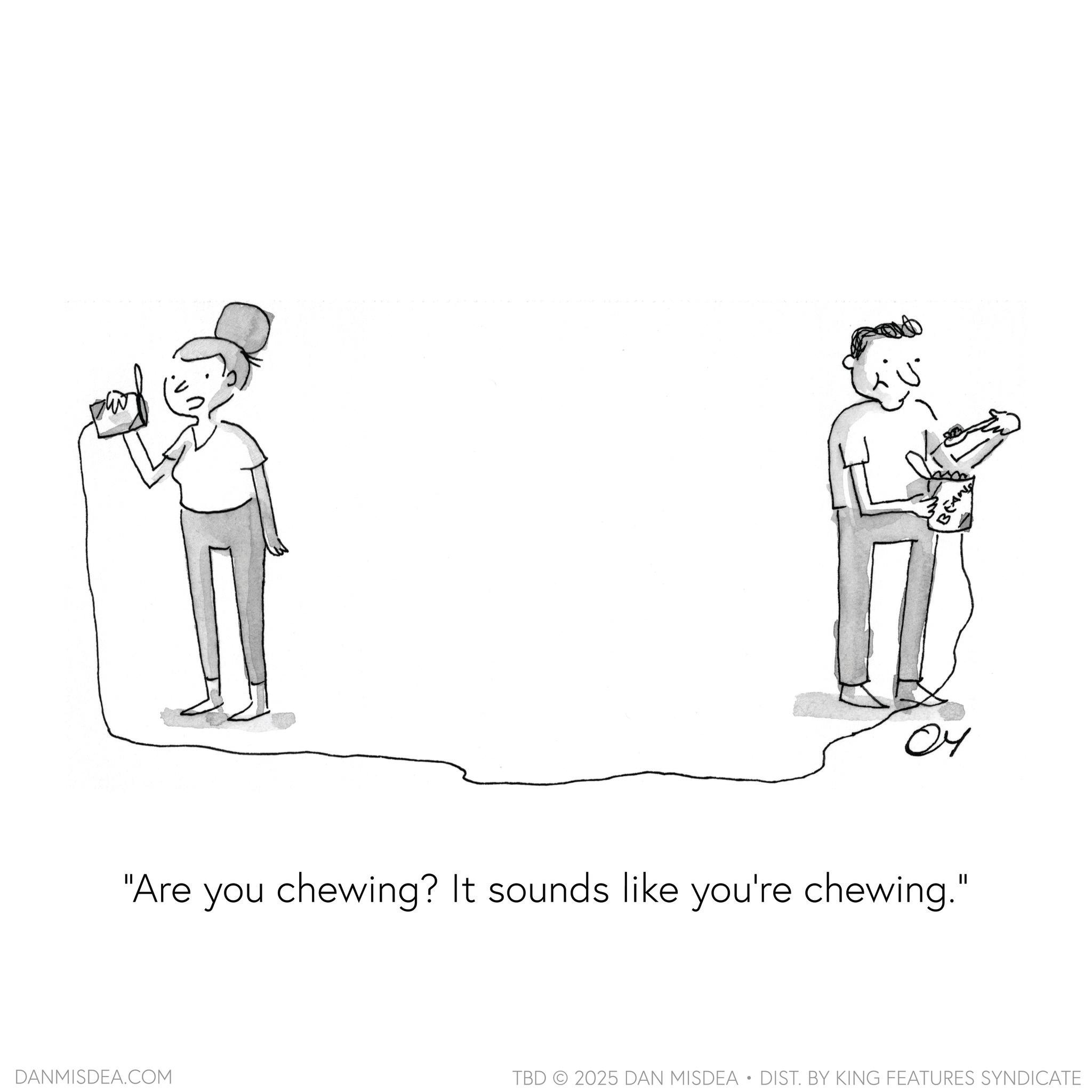 Gesture OCR: 04 "Are you chewing? It sounds like you're chewing." DANMISDEA.COM BEAN TBD 2025 DAN MISDEA • DIST. BY KING FEATURES SYNDICATE 04 " Are you chewing ? It sounds like you're chewing . " DANMISDEA.COM BEAN TBD 2025 DAN MISDEA • DIST . BY KING FEATURES SYNDICATE