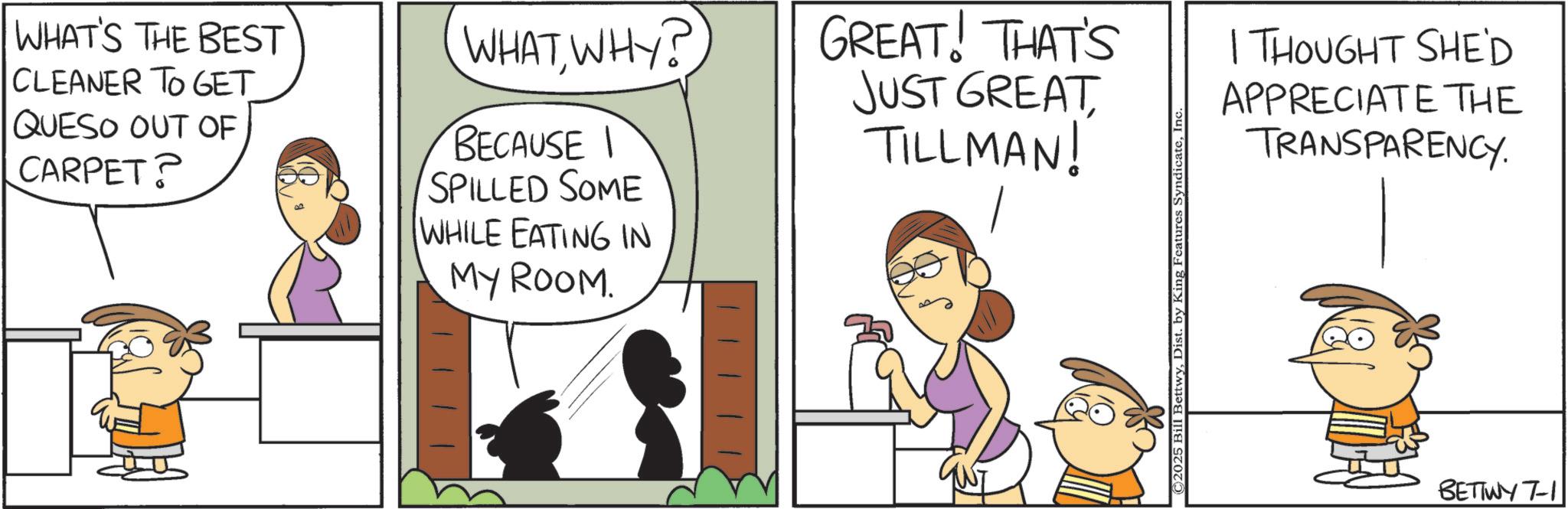 Comic book OCR: WHAT'S THE BEST CLEANER TO GET QUESO OUT OF CARPET? WHATWHY? BECAUSE I SPILLED SOME WHILE EATING IN MY ROOM. GREAT! THAT'S JUST GREAT TILLMAN! ©2025 Bill BettwyInc I THOUGHT SHE'D APPRECIATE THE TRANSPARENCY. BETTWY 7-1 WHAT'S THE BEST CLEANER TO GET QUESO OUT OF CARPET ? WHATWHY ? BECAUSE I SPILLED SOME WHILE EATING IN MY ROOM . GREAT ! THAT'S JUST GREAT TILLMAN ! © 2025 Bill BettwyDist . by King Features SyndicateInc I THOUGHT SHE'D APPRECIATE THE TRANSPARENCY . BETTWY 7-1
