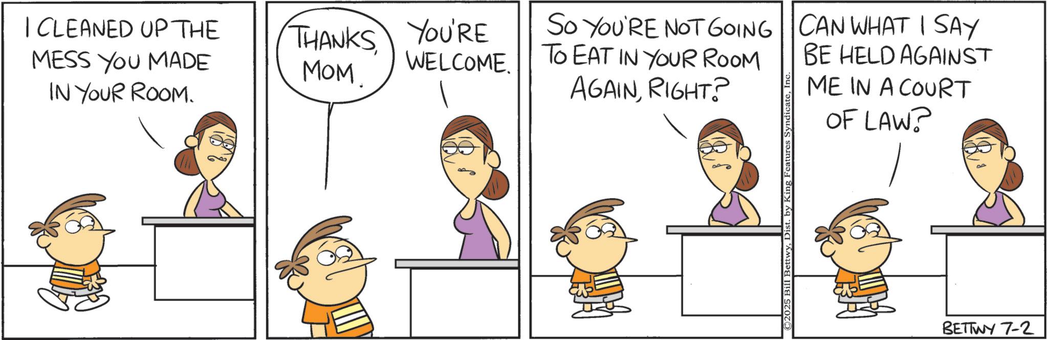 Animated cartoon OCR: I CLEANED UP THE MESS YOU MADE IN YOUR ROOM. THANKS YOU'RE MOM WELCOME SO YOU'RE NOT GOING TO EAT IN YOUR ROOM AGAINRIGHT? CAN WHAT I SAY BE HELD AGAINST ME IN A COURT OF LAW? ©2025 Bill BettwyDist. by King Features Syndicate BETTWY 7-2 as I CLEANED UP THE MESS YOU MADE IN YOUR ROOM . THANKS YOU'RE MOM WELCOME SO YOU'RE NOT GOING TO EAT IN YOUR ROOM AGAINRIGHT ? CAN WHAT I SAY BE HELD AGAINST ME IN A COURT OF LAW ? © 2025 Bill BettwyDist . by King Features Syndicate BETTWY 7-2 as