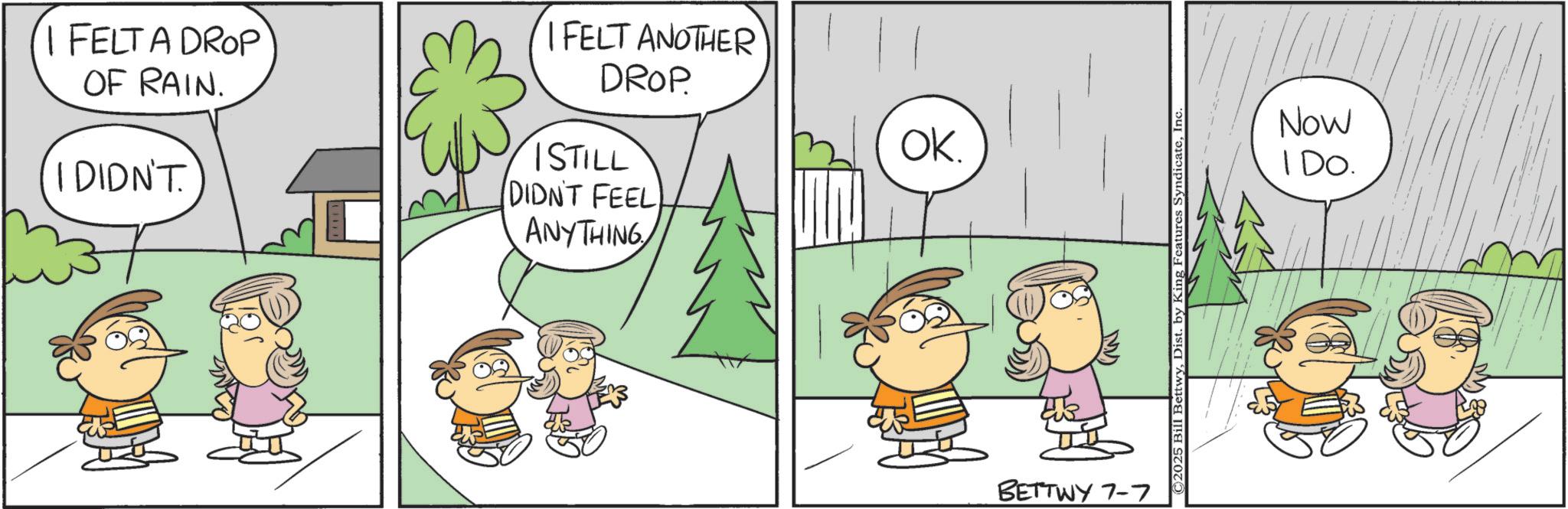 Animation OCR: I FELT A DROP OF RAIN. I DIDN'T. I FELT ANOTHER DROP ISTILL DIDN'T FEEL ANYTHING OK. M BETTWY 7-7 ©2025 Bill BettwyInc. Now IDO. I FELT A DROP OF RAIN . I DIDN'T . I FELT ANOTHER DROP ISTILL DIDN'T FEEL ANYTHING OK . M BETTWY 7-7 © 2025 Bill BettwyDist . by King Features SyndicateInc. Now IDO .