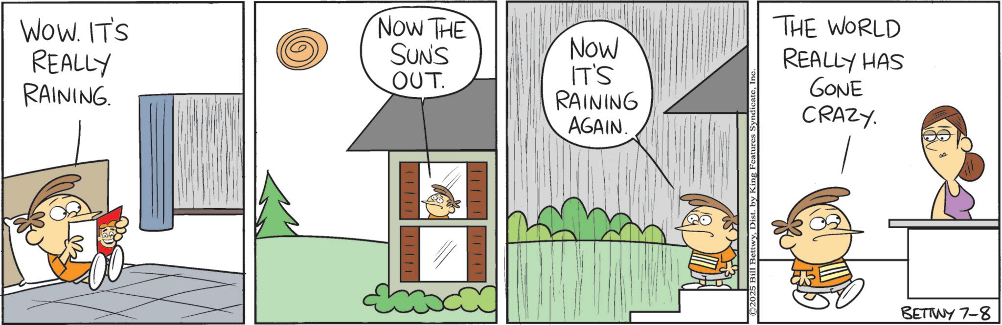 Photo caption OCR: WOW. IT'S REALLY RAINING. NOW THE SUN'S OUT. Now IT'S RAINING AGAIN. ©2025 Bill BettwyInc. THE WORLD REALLY HAS GONE CRAZY. BETTWY 7-8 WOW . IT'S REALLY RAINING . NOW THE SUN'S OUT . Now IT'S RAINING AGAIN . © 2025 Bill BettwyDist . by King Features SyndicateInc. THE WORLD REALLY HAS GONE CRAZY . BETTWY 7-8