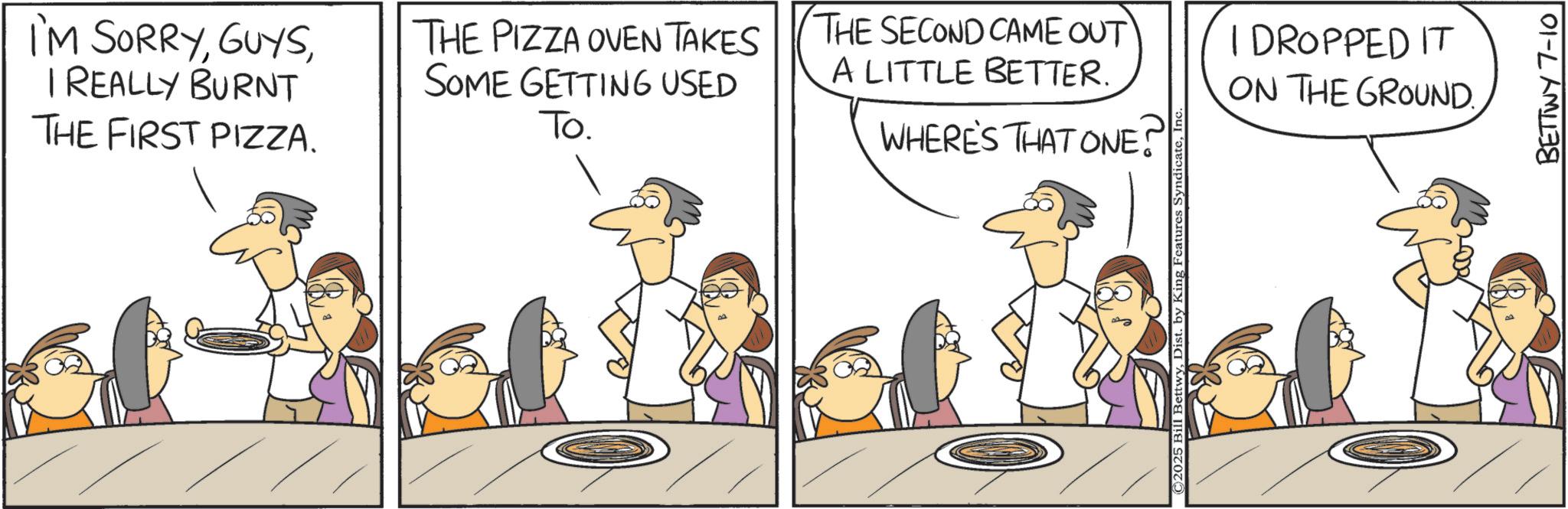 Animation OCR: I'M SORRYI REALLY BURNT THE FIRST PIZZA. THE PIZZA OVEN TAKES SOME GETTING USED To. WHERE'S THAT ONE! THE SECOND CAME OUT A LITTLE BETTER. I DROPPED IT ON THE GROUND. ©2025 Bill BettwyIn BETTWY 7-10 I'M SORRYI REALLY BURNT THE FIRST PIZZA . THE PIZZA OVEN TAKES SOME GETTING USED To . WHERE'S THAT ONE ! THE SECOND CAME OUT A LITTLE BETTER . I DROPPED IT ON THE GROUND . © 2025 Bill BettwyDist . by King Features SyndicateIn BETTWY 7-10